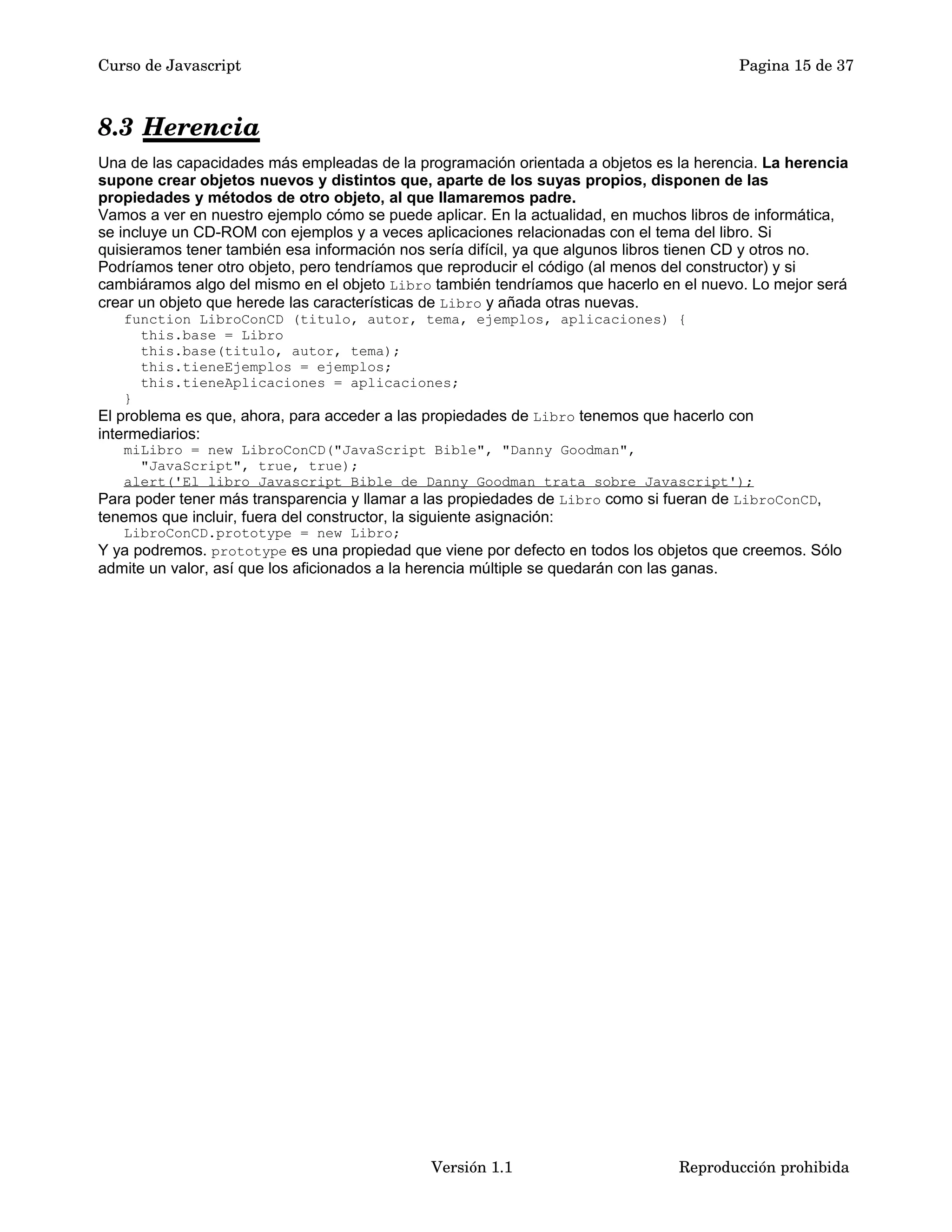 Curso de Javascript Pagina 15 de 37 
8.3 Herencia 
Una de las capacidades más empleadas de la programación orientada a objetos es la herencia. La herencia 
supone crear objetos nuevos y distintos que, aparte de los suyas propios, disponen de las 
propiedades y métodos de otro objeto, al que llamaremos padre. 
Vamos a ver en nuestro ejemplo cómo se puede aplicar. En la actualidad, en muchos libros de informática, 
se incluye un CD-ROM con ejemplos y a veces aplicaciones relacionadas con el tema del libro. Si 
quisieramos tener también esa información nos sería difícil, ya que algunos libros tienen CD y otros no. 
Podríamos tener otro objeto, pero tendríamos que reproducir el código (al menos del constructor) y si 
cambiáramos algo del mismo en el objeto Libro también tendríamos que hacerlo en el nuevo. Lo mejor será 
crear un objeto que herede las características de Libro y añada otras nuevas. 
function LibroConCD (titulo, autor, tema, ejemplos, aplicaciones) { 
this.base = Libro 
this.base(titulo, autor, tema); 
this.tieneEjemplos = ejemplos; 
this.tieneAplicaciones = aplicaciones; 
} 
El problema es que, ahora, para acceder a las propiedades de Libro tenemos que hacerlo con 
intermediarios: 
miLibro = new LibroConCD("JavaScript Bible", "Danny Goodman", 
"JavaScript", true, true); 
alert('El libro Javascript Bible de Danny Goodman trata sobre Javascript'); 
Para poder tener más transparencia y llamar a las propiedades de Libro como si fueran de LibroConCD, 
tenemos que incluir, fuera del constructor, la siguiente asignación: 
LibroConCD.prototype = new Libro; 
Y ya podremos. prototype es una propiedad que viene por defecto en todos los objetos que creemos. Sólo 
admite un valor, así que los aficionados a la herencia múltiple se quedarán con las ganas. 
Versión 1.1 Reproducción prohibida 
 