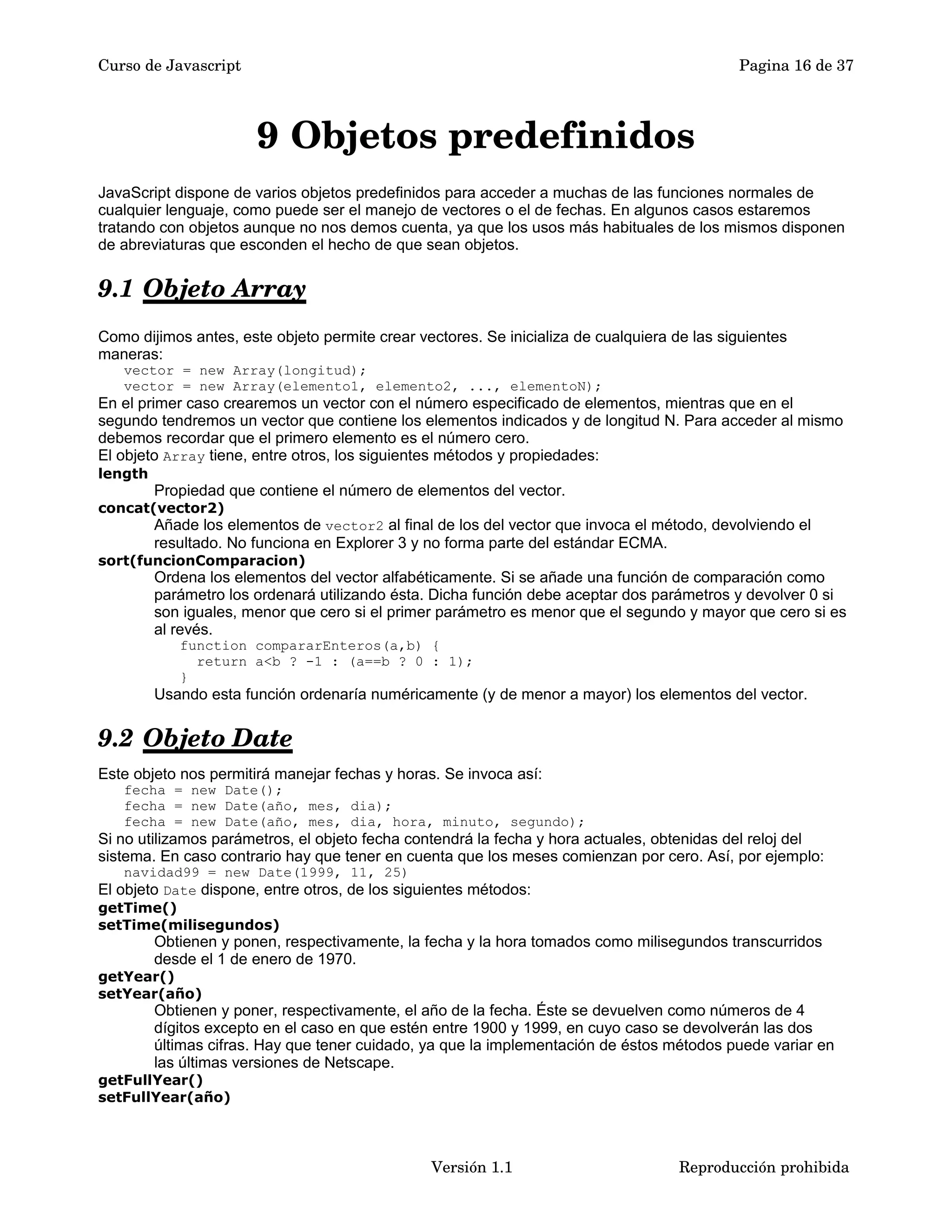 Curso de Javascript Pagina 16 de 37 
9 Objetos predefinidos 
JavaScript dispone de varios objetos predefinidos para acceder a muchas de las funciones normales de 
cualquier lenguaje, como puede ser el manejo de vectores o el de fechas. En algunos casos estaremos 
tratando con objetos aunque no nos demos cuenta, ya que los usos más habituales de los mismos disponen 
de abreviaturas que esconden el hecho de que sean objetos. 
9.1 Objeto Array 
Como dijimos antes, este objeto permite crear vectores. Se inicializa de cualquiera de las siguientes 
maneras: 
vector = new Array(longitud); 
vector = new Array(elemento1, elemento2, ..., elementoN); 
En el primer caso crearemos un vector con el número especificado de elementos, mientras que en el 
segundo tendremos un vector que contiene los elementos indicados y de longitud N. Para acceder al mismo 
debemos recordar que el primero elemento es el número cero. 
El objeto Array tiene, entre otros, los siguientes métodos y propiedades: 
length 
Propiedad que contiene el número de elementos del vector. 
concat(vector2) 
Añade los elementos de vector2 al final de los del vector que invoca el método, devolviendo el 
resultado. No funciona en Explorer 3 y no forma parte del estándar ECMA. 
sort(funcionComparacion) 
Ordena los elementos del vector alfabéticamente. Si se añade una función de comparación como 
parámetro los ordenará utilizando ésta. Dicha función debe aceptar dos parámetros y devolver 0 si 
son iguales, menor que cero si el primer parámetro es menor que el segundo y mayor que cero si es 
al revés. 
function compararEnteros(a,b) { 
return a<b ? -1 : (a==b ? 0 : 1); 
} 
Usando esta función ordenaría numéricamente (y de menor a mayor) los elementos del vector. 
9.2 Objeto Date 
Este objeto nos permitirá manejar fechas y horas. Se invoca así: 
fecha = new Date(); 
fecha = new Date(año, mes, dia); 
fecha = new Date(año, mes, dia, hora, minuto, segundo); 
Si no utilizamos parámetros, el objeto fecha contendrá la fecha y hora actuales, obtenidas del reloj del 
sistema. En caso contrario hay que tener en cuenta que los meses comienzan por cero. Así, por ejemplo: 
navidad99 = new Date(1999, 11, 25) 
El objeto Date dispone, entre otros, de los siguientes métodos: 
getTime() 
setTime(milisegundos) 
Obtienen y ponen, respectivamente, la fecha y la hora tomados como milisegundos transcurridos 
desde el 1 de enero de 1970. 
getYear() 
setYear(año) 
Obtienen y poner, respectivamente, el año de la fecha. Éste se devuelven como números de 4 
dígitos excepto en el caso en que estén entre 1900 y 1999, en cuyo caso se devolverán las dos 
últimas cifras. Hay que tener cuidado, ya que la implementación de éstos métodos puede variar en 
las últimas versiones de Netscape. 
getFullYear() 
setFullYear(año) 
Versión 1.1 Reproducción prohibida 
 