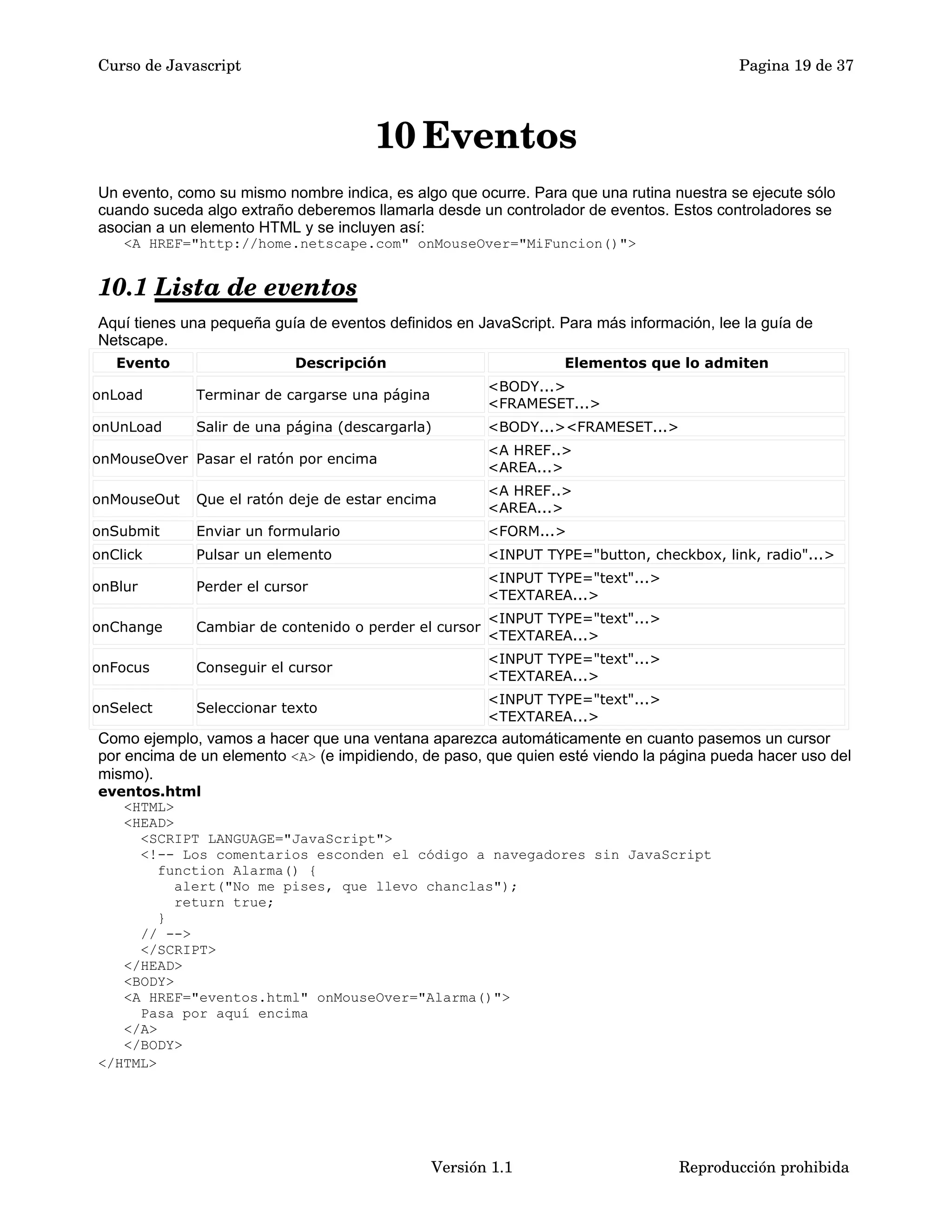 Curso de Javascript Pagina 19 de 37 
10Eventos 
Un evento, como su mismo nombre indica, es algo que ocurre. Para que una rutina nuestra se ejecute sólo 
cuando suceda algo extraño deberemos llamarla desde un controlador de eventos. Estos controladores se 
asocian a un elemento HTML y se incluyen así: 
<A HREF="http://home.netscape.com" onMouseOver="MiFuncion()"> 
10.1 Lista de eventos 
Aquí tienes una pequeña guía de eventos definidos en JavaScript. Para más información, lee la guía de 
Netscape. 
Evento Descripción Elementos que lo admiten 
onLoad Terminar de cargarse una página <BODY...> 
<FRAMESET...> 
onUnLoad Salir de una página (descargarla) <BODY...><FRAMESET...> 
onMouseOver Pasar el ratón por encima 
<A HREF..> 
<AREA...> 
onMouseOut Que el ratón deje de estar encima 
<A HREF..> 
<AREA...> 
onSubmit Enviar un formulario <FORM...> 
onClick Pulsar un elemento <INPUT TYPE="button, checkbox, link, radio"...> 
onBlur Perder el cursor 
<INPUT TYPE="text"...> 
<TEXTAREA...> 
onChange Cambiar de contenido o perder el cursor 
<INPUT TYPE="text"...> 
<TEXTAREA...> 
onFocus Conseguir el cursor 
<INPUT TYPE="text"...> 
<TEXTAREA...> 
onSelect Seleccionar texto 
<INPUT TYPE="text"...> 
<TEXTAREA...> 
Como ejemplo, vamos a hacer que una ventana aparezca automáticamente en cuanto pasemos un cursor 
por encima de un elemento <A> (e impidiendo, de paso, que quien esté viendo la página pueda hacer uso del 
mismo). 
eventos.html 
<HTML> 
<HEAD> 
<SCRIPT LANGUAGE="JavaScript"> 
<!-- Los comentarios esconden el código a navegadores sin JavaScript 
function Alarma() { 
alert("No me pises, que llevo chanclas"); 
return true; 
} 
// --> 
</SCRIPT> 
</HEAD> 
<BODY> 
<A HREF="eventos.html" onMouseOver="Alarma()"> 
Pasa por aquí encima 
</A> 
</BODY> 
</HTML> 
Versión 1.1 Reproducción prohibida 
 