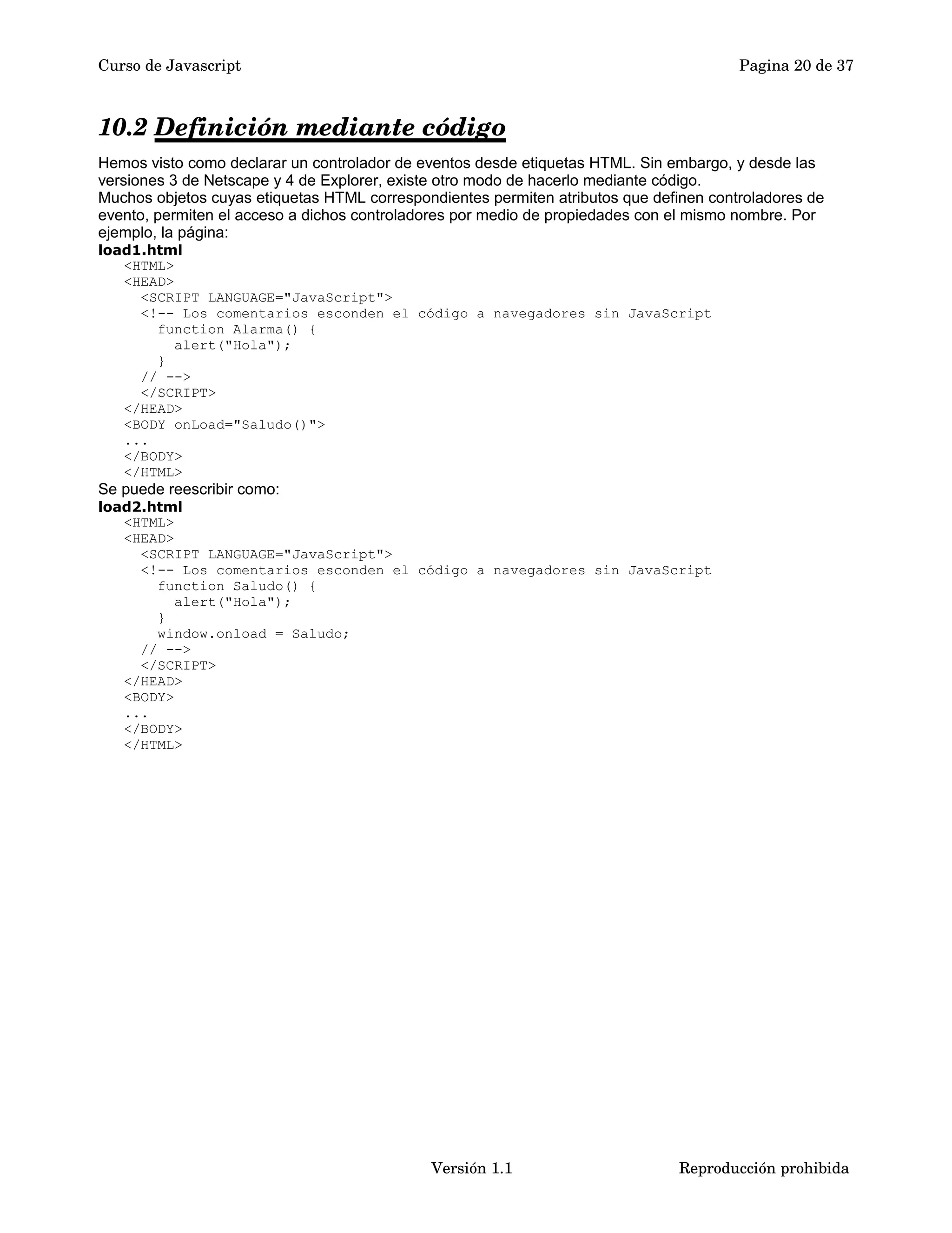 Curso de Javascript Pagina 20 de 37 
10.2 Definición mediante código 
Hemos visto como declarar un controlador de eventos desde etiquetas HTML. Sin embargo, y desde las 
versiones 3 de Netscape y 4 de Explorer, existe otro modo de hacerlo mediante código. 
Muchos objetos cuyas etiquetas HTML correspondientes permiten atributos que definen controladores de 
evento, permiten el acceso a dichos controladores por medio de propiedades con el mismo nombre. Por 
ejemplo, la página: 
load1.html 
<HTML> 
<HEAD> 
<SCRIPT LANGUAGE="JavaScript"> 
<!-- Los comentarios esconden el código a navegadores sin JavaScript 
function Alarma() { 
alert("Hola"); 
} 
// --> 
</SCRIPT> 
</HEAD> 
<BODY onLoad="Saludo()"> 
... 
</BODY> 
</HTML> 
Se puede reescribir como: 
load2.html 
<HTML> 
<HEAD> 
<SCRIPT LANGUAGE="JavaScript"> 
<!-- Los comentarios esconden el código a navegadores sin JavaScript 
function Saludo() { 
alert("Hola"); 
} 
window.onload = Saludo; 
// --> 
</SCRIPT> 
</HEAD> 
<BODY> 
... 
</BODY> 
</HTML> 
Versión 1.1 Reproducción prohibida 
 