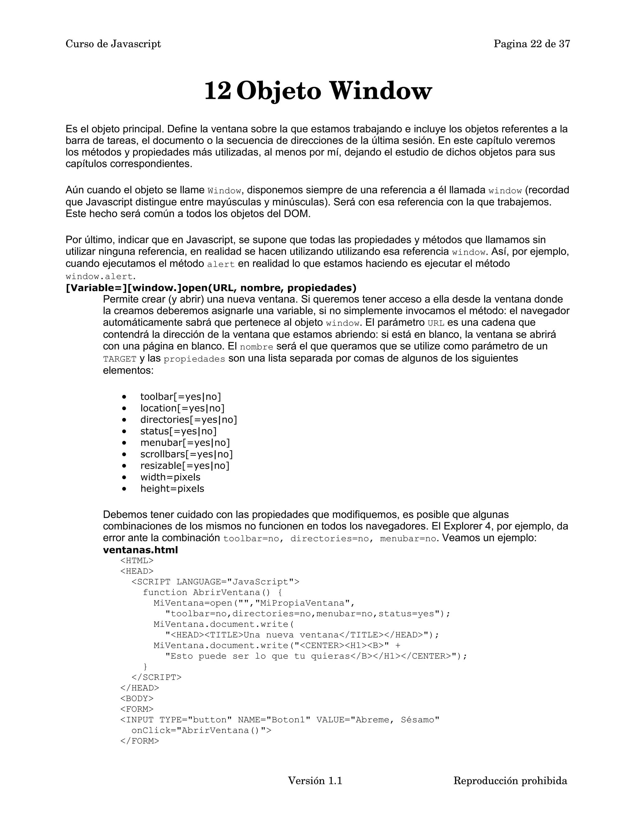 Curso de Javascript Pagina 22 de 37 
12Objeto Window 
Es el objeto principal. Define la ventana sobre la que estamos trabajando e incluye los objetos referentes a la 
barra de tareas, el documento o la secuencia de direcciones de la última sesión. En este capítulo veremos 
los métodos y propiedades más utilizadas, al menos por mí, dejando el estudio de dichos objetos para sus 
capítulos correspondientes. 
Aún cuando el objeto se llame Window, disponemos siempre de una referencia a él llamada window (recordad 
que Javascript distingue entre mayúsculas y minúsculas). Será con esa referencia con la que trabajemos. 
Este hecho será común a todos los objetos del DOM. 
Por último, indicar que en Javascript, se supone que todas las propiedades y métodos que llamamos sin 
utilizar ninguna referencia, en realidad se hacen utilizando utilizando esa referencia window. Así, por ejemplo, 
cuando ejecutamos el método alert en realidad lo que estamos haciendo es ejecutar el método 
window.alert. 
[Variable=][window.]open(URL, nombre, propiedades) 
Permite crear (y abrir) una nueva ventana. Si queremos tener acceso a ella desde la ventana donde 
la creamos deberemos asignarle una variable, si no simplemente invocamos el método: el navegador 
automáticamente sabrá que pertenece al objeto window. El parámetro URL es una cadena que 
contendrá la dirección de la ventana que estamos abriendo: si está en blanco, la ventana se abrirá 
con una página en blanco. El nombre será el que queramos que se utilize como parámetro de un 
TARGET y las propiedades son una lista separada por comas de algunos de los siguientes 
elementos: 
· toolbar[=yes|no] 
· location[=yes|no] 
· directories[=yes|no] 
· status[=yes|no] 
· menubar[=yes|no] 
· scrollbars[=yes|no] 
· resizable[=yes|no] 
· width=pixels 
· height=pixels 
Debemos tener cuidado con las propiedades que modifiquemos, es posible que algunas 
combinaciones de los mismos no funcionen en todos los navegadores. El Explorer 4, por ejemplo, da 
error ante la combinación toolbar=no, directories=no, menubar=no. Veamos un ejemplo: 
ventanas.html 
<HTML> 
<HEAD> 
<SCRIPT LANGUAGE="JavaScript"> 
function AbrirVentana() { 
MiVentana=open("","MiPropiaVentana", 
"toolbar=no,directories=no,menubar=no,status=yes"); 
MiVentana.document.write( 
"<HEAD><TITLE>Una nueva ventana</TITLE></HEAD>"); 
MiVentana.document.write("<CENTER><H1><B>" + 
"Esto puede ser lo que tu quieras</B></H1></CENTER>"); 
} 
</SCRIPT> 
</HEAD> 
<BODY> 
<FORM> 
<INPUT TYPE="button" NAME="Boton1" VALUE="Abreme, Sésamo" 
onClick="AbrirVentana()"> 
</FORM> 
Versión 1.1 Reproducción prohibida 
 