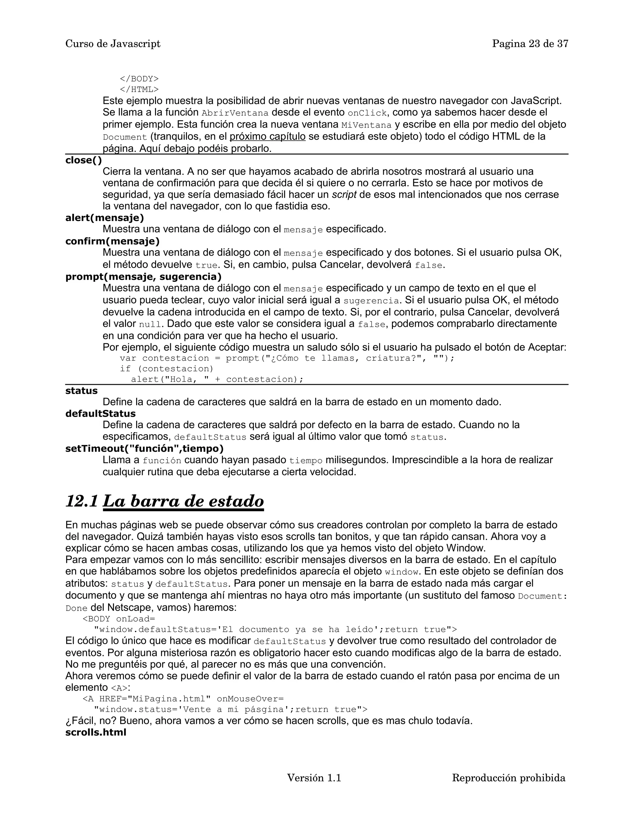 Curso de Javascript Pagina 23 de 37 
</BODY> 
</HTML> 
Este ejemplo muestra la posibilidad de abrir nuevas ventanas de nuestro navegador con JavaScript. 
Se llama a la función AbrirVentana desde el evento onClick, como ya sabemos hacer desde el 
primer ejemplo. Esta función crea la nueva ventana MiVentana y escribe en ella por medio del objeto 
Document (tranquilos, en el próximo capítulo se estudiará este objeto) todo el código HTML de la 
página. Aquí debajo podéis probarlo. 
close() 
Cierra la ventana. A no ser que hayamos acabado de abrirla nosotros mostrará al usuario una 
ventana de confirmación para que decida él si quiere o no cerrarla. Esto se hace por motivos de 
seguridad, ya que sería demasiado fácil hacer un script de esos mal intencionados que nos cerrase 
la ventana del navegador, con lo que fastidia eso. 
alert(mensaje) 
Muestra una ventana de diálogo con el mensaje especificado. 
confirm(mensaje) 
Muestra una ventana de diálogo con el mensaje especificado y dos botones. Si el usuario pulsa OK, 
el método devuelve true. Si, en cambio, pulsa Cancelar, devolverá false. 
prompt(mensaje, sugerencia) 
Muestra una ventana de diálogo con el mensaje especificado y un campo de texto en el que el 
usuario pueda teclear, cuyo valor inicial será igual a sugerencia. Si el usuario pulsa OK, el método 
devuelve la cadena introducida en el campo de texto. Si, por el contrario, pulsa Cancelar, devolverá 
el valor null. Dado que este valor se considera igual a false, podemos comprabarlo directamente 
en una condición para ver que ha hecho el usuario. 
Por ejemplo, el siguiente código muestra un saludo sólo si el usuario ha pulsado el botón de Aceptar: 
var contestacion = prompt("¿Cómo te llamas, criatura?", ""); 
if (contestacion) 
alert("Hola, " + contestacion); 
status 
Define la cadena de caracteres que saldrá en la barra de estado en un momento dado. 
defaultStatus 
Define la cadena de caracteres que saldrá por defecto en la barra de estado. Cuando no la 
especificamos, defaultStatus será igual al último valor que tomó status. 
setTimeout("función",tiempo) 
Llama a función cuando hayan pasado tiempo milisegundos. Imprescindible a la hora de realizar 
cualquier rutina que deba ejecutarse a cierta velocidad. 
12.1 La barra de estado 
En muchas páginas web se puede observar cómo sus creadores controlan por completo la barra de estado 
del navegador. Quizá también hayas visto esos scrolls tan bonitos, y que tan rápido cansan. Ahora voy a 
explicar cómo se hacen ambas cosas, utilizando los que ya hemos visto del objeto Window. 
Para empezar vamos con lo más sencillito: escribir mensajes diversos en la barra de estado. En el capítulo 
en que hablábamos sobre los objetos predefinidos aparecía el objeto window. En este objeto se definían dos 
atributos: status y defaultStatus. Para poner un mensaje en la barra de estado nada más cargar el 
documento y que se mantenga ahí mientras no haya otro más importante (un sustituto del famoso Document: 
Done del Netscape, vamos) haremos: 
<BODY onLoad= 
"window.defaultStatus='El documento ya se ha leído';return true"> 
El código lo único que hace es modificar defaultStatus y devolver true como resultado del controlador de 
eventos. Por alguna misteriosa razón es obligatorio hacer esto cuando modificas algo de la barra de estado. 
No me preguntéis por qué, al parecer no es más que una convención. 
Ahora veremos cómo se puede definir el valor de la barra de estado cuando el ratón pasa por encima de un 
elemento <A>: 
<A HREF="MiPagina.html" onMouseOver= 
"window.status='Vente a mi pásgina';return true"> 
¿Fácil, no? Bueno, ahora vamos a ver cómo se hacen scrolls, que es mas chulo todavía. 
scrolls.html 
Versión 1.1 Reproducción prohibida 
 
