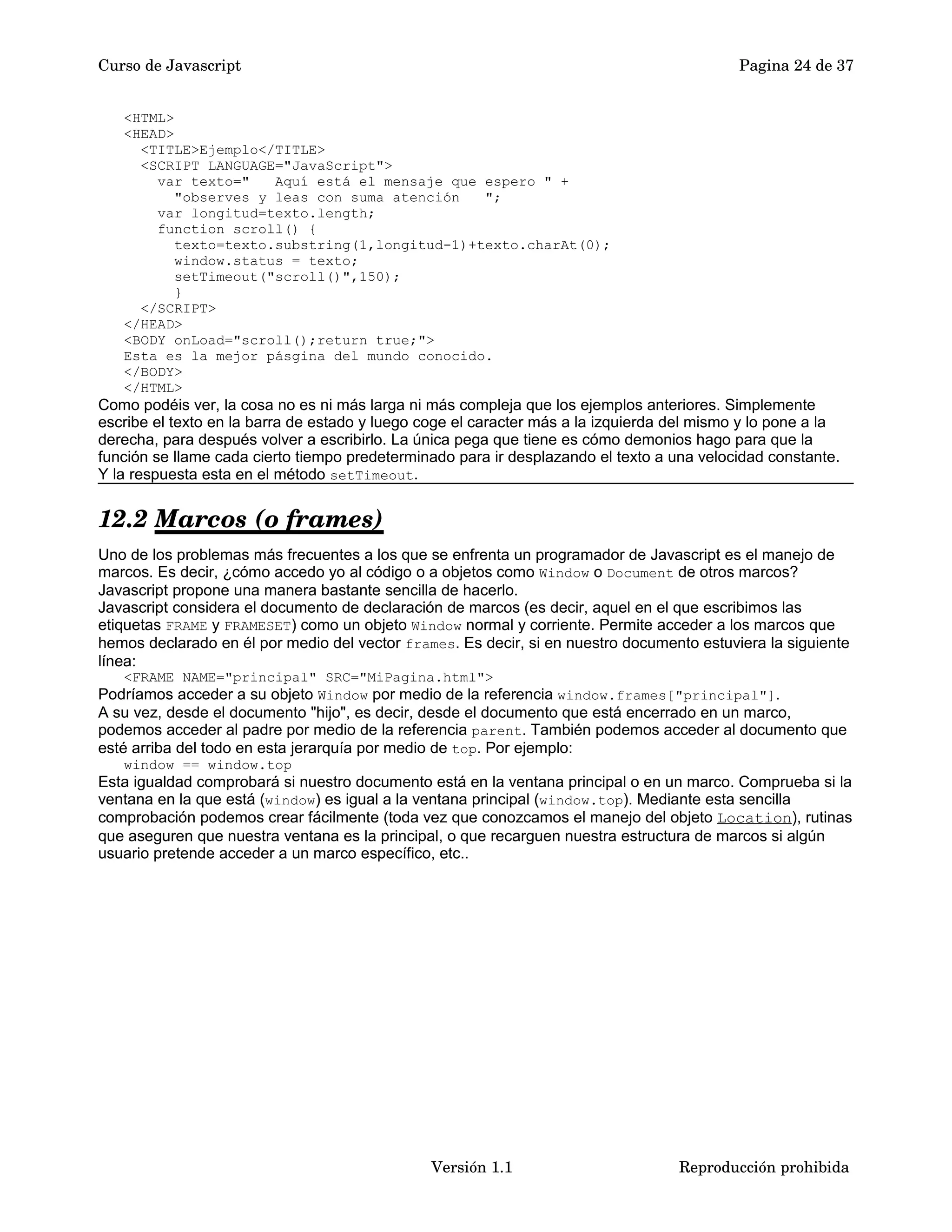 Curso de Javascript Pagina 24 de 37 
<HTML> 
<HEAD> 
<TITLE>Ejemplo</TITLE> 
<SCRIPT LANGUAGE="JavaScript"> 
var texto=" Aquí está el mensaje que espero " + 
"observes y leas con suma atención "; 
var longitud=texto.length; 
function scroll() { 
texto=texto.substring(1,longitud-1)+texto.charAt(0); 
window.status = texto; 
setTimeout("scroll()",150); 
} 
</SCRIPT> 
</HEAD> 
<BODY onLoad="scroll();return true;"> 
Esta es la mejor pásgina del mundo conocido. 
</BODY> 
</HTML> 
Como podéis ver, la cosa no es ni más larga ni más compleja que los ejemplos anteriores. Simplemente 
escribe el texto en la barra de estado y luego coge el caracter más a la izquierda del mismo y lo pone a la 
derecha, para después volver a escribirlo. La única pega que tiene es cómo demonios hago para que la 
función se llame cada cierto tiempo predeterminado para ir desplazando el texto a una velocidad constante. 
Y la respuesta esta en el método setTimeout. 
12.2 Marcos (o frames) 
Uno de los problemas más frecuentes a los que se enfrenta un programador de Javascript es el manejo de 
marcos. Es decir, ¿cómo accedo yo al código o a objetos como Window o Document de otros marcos? 
Javascript propone una manera bastante sencilla de hacerlo. 
Javascript considera el documento de declaración de marcos (es decir, aquel en el que escribimos las 
etiquetas FRAME y FRAMESET) como un objeto Window normal y corriente. Permite acceder a los marcos que 
hemos declarado en él por medio del vector frames. Es decir, si en nuestro documento estuviera la siguiente 
línea: 
<FRAME NAME="principal" SRC="MiPagina.html"> 
Podríamos acceder a su objeto Window por medio de la referencia window.frames["principal"]. 
A su vez, desde el documento "hijo", es decir, desde el documento que está encerrado en un marco, 
podemos acceder al padre por medio de la referencia parent. También podemos acceder al documento que 
esté arriba del todo en esta jerarquía por medio de top. Por ejemplo: 
window == window.top 
Esta igualdad comprobará si nuestro documento está en la ventana principal o en un marco. Comprueba si la 
ventana en la que está (window) es igual a la ventana principal (window.top). Mediante esta sencilla 
comprobación podemos crear fácilmente (toda vez que conozcamos el manejo del objeto Location), rutinas 
que aseguren que nuestra ventana es la principal, o que recarguen nuestra estructura de marcos si algún 
usuario pretende acceder a un marco específico, etc.. 
Versión 1.1 Reproducción prohibida 
 