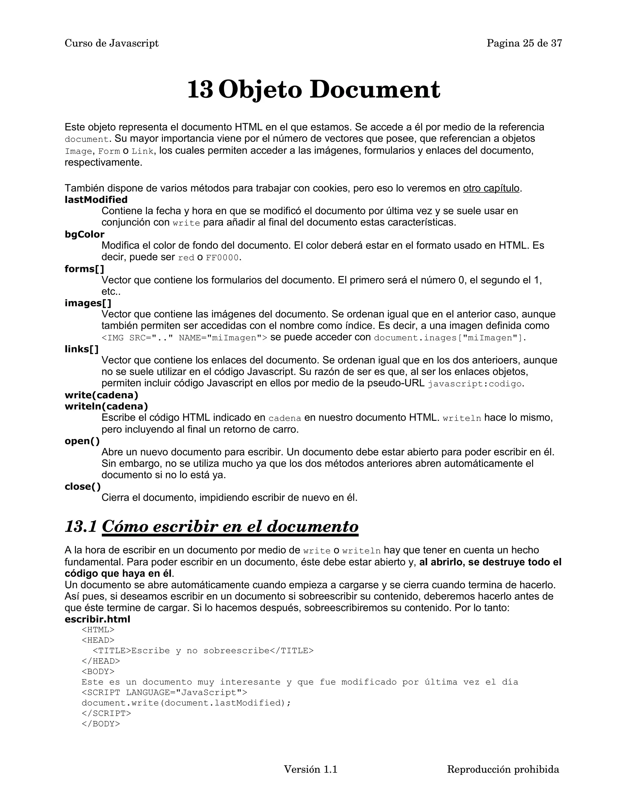 Curso de Javascript Pagina 25 de 37 
13Objeto Document 
Este objeto representa el documento HTML en el que estamos. Se accede a él por medio de la referencia 
document. Su mayor importancia viene por el número de vectores que posee, que referencian a objetos 
Image, Form o Link, los cuales permiten acceder a las imágenes, formularios y enlaces del documento, 
respectivamente. 
También dispone de varios métodos para trabajar con cookies, pero eso lo veremos en otro capítulo. 
lastModified 
Contiene la fecha y hora en que se modificó el documento por última vez y se suele usar en 
conjunción con write para añadir al final del documento estas características. 
bgColor 
Modifica el color de fondo del documento. El color deberá estar en el formato usado en HTML. Es 
decir, puede ser red o FF0000. 
forms[] 
Vector que contiene los formularios del documento. El primero será el número 0, el segundo el 1, 
etc.. 
images[] 
Vector que contiene las imágenes del documento. Se ordenan igual que en el anterior caso, aunque 
también permiten ser accedidas con el nombre como índice. Es decir, a una imagen definida como 
<IMG SRC=".." NAME="miImagen"> se puede acceder con document.inages["miImagen"]. 
links[] 
Vector que contiene los enlaces del documento. Se ordenan igual que en los dos anterioers, aunque 
no se suele utilizar en el código Javascript. Su razón de ser es que, al ser los enlaces objetos, 
permiten incluir código Javascript en ellos por medio de la pseudo-URL javascript:codigo. 
write(cadena) 
writeln(cadena) 
Escribe el código HTML indicado en cadena en nuestro documento HTML. writeln hace lo mismo, 
pero incluyendo al final un retorno de carro. 
open() 
Abre un nuevo documento para escribir. Un documento debe estar abierto para poder escribir en él. 
Sin embargo, no se utiliza mucho ya que los dos métodos anteriores abren automáticamente el 
documento si no lo está ya. 
close() 
Cierra el documento, impidiendo escribir de nuevo en él. 
13.1 Cómo escribir en el documento 
A la hora de escribir en un documento por medio de write o writeln hay que tener en cuenta un hecho 
fundamental. Para poder escribir en un documento, éste debe estar abierto y, al abrirlo, se destruye todo el 
código que haya en él. 
Un documento se abre automáticamente cuando empieza a cargarse y se cierra cuando termina de hacerlo. 
Así pues, si deseamos escribir en un documento si sobreescribir su contenido, deberemos hacerlo antes de 
que éste termine de cargar. Si lo hacemos después, sobreescribiremos su contenido. Por lo tanto: 
escribir.html 
<HTML> 
<HEAD> 
<TITLE>Escribe y no sobreescribe</TITLE> 
</HEAD> 
<BODY> 
Este es un documento muy interesante y que fue modificado por última vez el día 
<SCRIPT LANGUAGE="JavaScript"> 
document.write(document.lastModified); 
</SCRIPT> 
</BODY> 
Versión 1.1 Reproducción prohibida 
 