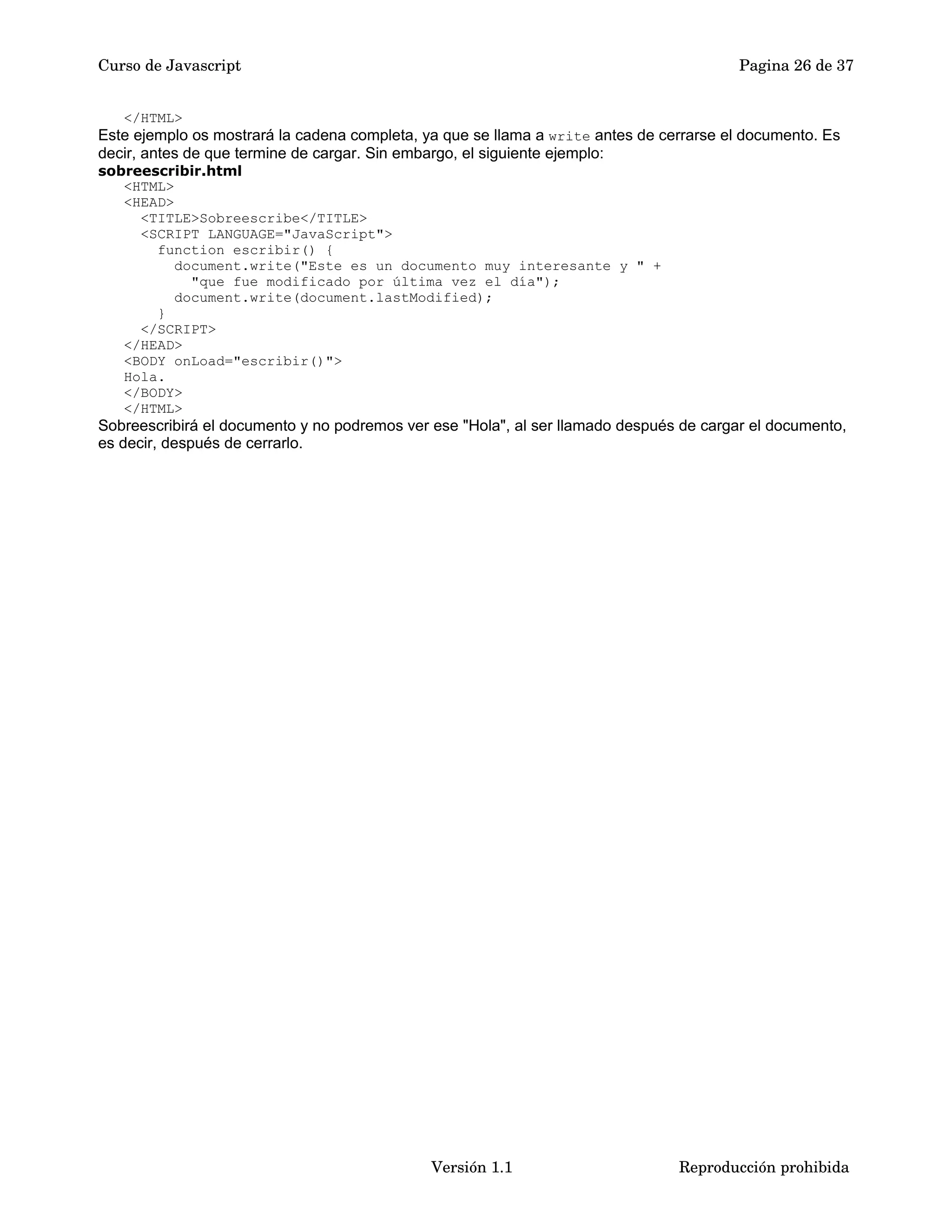 Curso de Javascript Pagina 26 de 37 
</HTML> 
Este ejemplo os mostrará la cadena completa, ya que se llama a write antes de cerrarse el documento. Es 
decir, antes de que termine de cargar. Sin embargo, el siguiente ejemplo: 
sobreescribir.html 
<HTML> 
<HEAD> 
<TITLE>Sobreescribe</TITLE> 
<SCRIPT LANGUAGE="JavaScript"> 
function escribir() { 
document.write("Este es un documento muy interesante y " + 
"que fue modificado por última vez el día"); 
document.write(document.lastModified); 
} 
</SCRIPT> 
</HEAD> 
<BODY onLoad="escribir()"> 
Hola. 
</BODY> 
</HTML> 
Sobreescribirá el documento y no podremos ver ese "Hola", al ser llamado después de cargar el documento, 
es decir, después de cerrarlo. 
Versión 1.1 Reproducción prohibida 
 