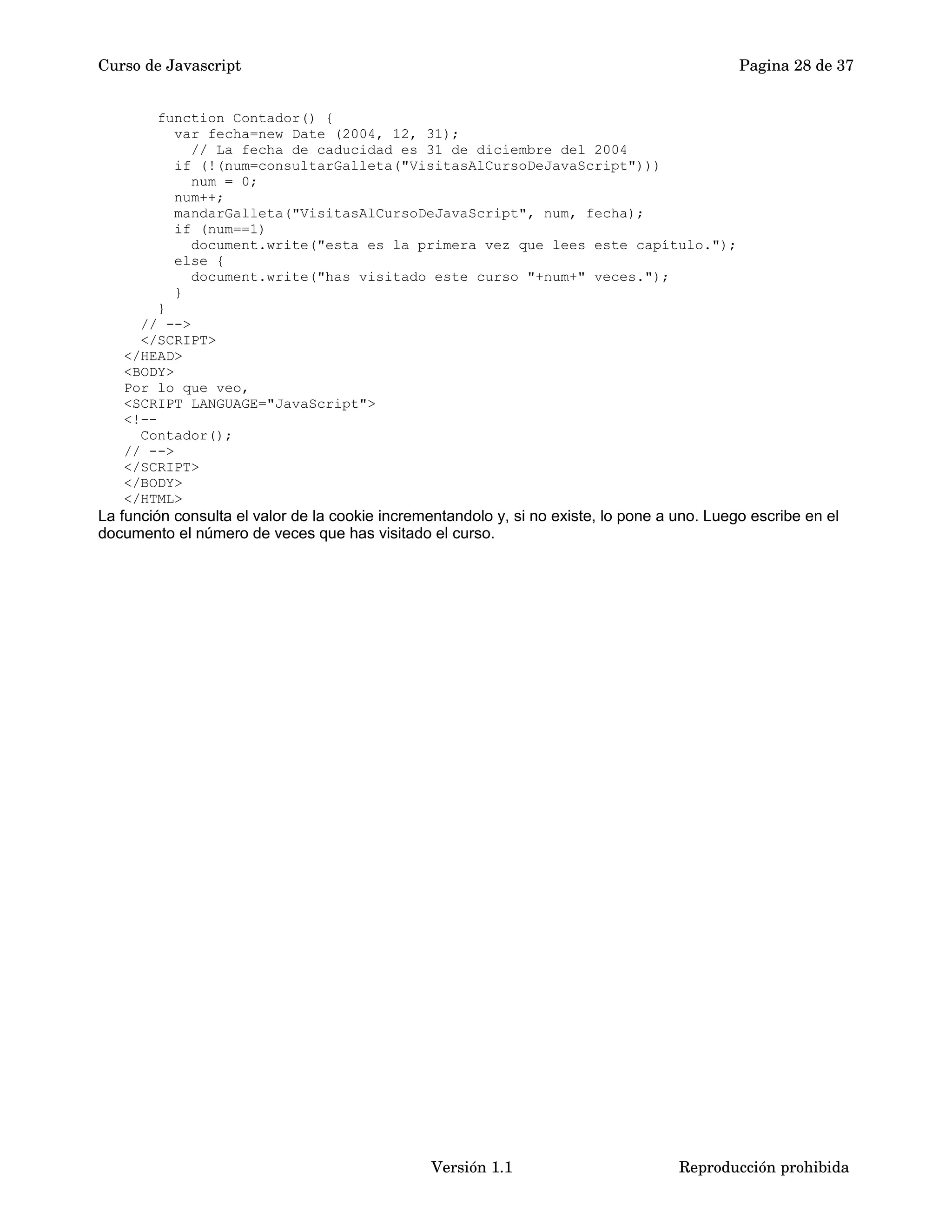 Curso de Javascript Pagina 28 de 37 
function Contador() { 
var fecha=new Date (2004, 12, 31); 
// La fecha de caducidad es 31 de diciembre del 2004 
if (!(num=consultarGalleta("VisitasAlCursoDeJavaScript"))) 
num = 0; 
num++; 
mandarGalleta("VisitasAlCursoDeJavaScript", num, fecha); 
if (num==1) 
document.write("esta es la primera vez que lees este capítulo."); 
else { 
document.write("has visitado este curso "+num+" veces."); 
} 
} 
// --> 
</SCRIPT> 
</HEAD> 
<BODY> 
Por lo que veo, 
<SCRIPT LANGUAGE="JavaScript"> 
<!-- 
Contador(); 
// --> 
</SCRIPT> 
</BODY> 
</HTML> 
La función consulta el valor de la cookie incrementandolo y, si no existe, lo pone a uno. Luego escribe en el 
documento el número de veces que has visitado el curso. 
Versión 1.1 Reproducción prohibida 
 