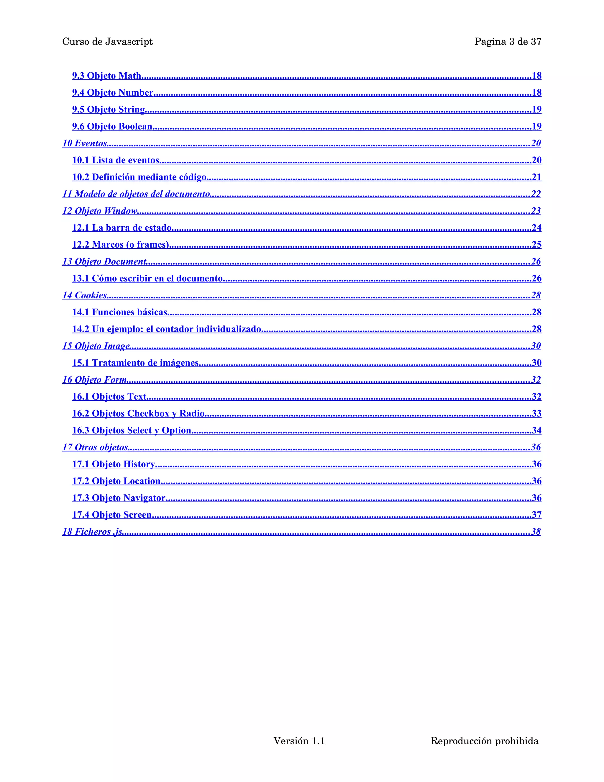 Curso de Javascript Pagina 3 de 37 
9.3 Objeto Math . . . . . . . . . . . . . . . . . . . . . . . . . . . . . . . . . . . . . . . . . . . . . . . . . . . . . . . . . . . . . . . . . . . . . . . . . . . . . . . . . . . . . . . . . . . . . . . . . . . . . . . . . . . . . . . . . . . . . . . . . . . . . . . . . . . . . . . . . . . . . . . . . . . . . . . . . . . . . . 18 
9.4 Objeto Number . . . . . . . . . . . . . . . . . . . . . . . . . . . . . . . . . . . . . . . . . . . . . . . . . . . . . . . . . . . . . . . . . . . . . . . . . . . . . . . . . . . . . . . . . . . . . . . . . . . . . . . . . . . . . . . . . . . . . . . . . . . . . . . . . . . . . . . . . . . . . . . . . . . . . . . . . 18 
9.5 Objeto String . . . . . . . . . . . . . . . . . . . . . . . . . . . . . . . . . . . . . . . . . . . . . . . . . . . . . . . . . . . . . . . . . . . . . . . . . . . . . . . . . . . . . . . . . . . . . . . . . . . . . . . . . . . . . . . . . . . . . . . . . . . . . . . . . . . . . . . . . . . . . . . . . . . . . . . . . . . . 19 
9.6 Objeto Boolean . . . . . . . . . . . . . . . . . . . . . . . . . . . . . . . . . . . . . . . . . . . . . . . . . . . . . . . . . . . . . . . . . . . . . . . . . . . . . . . . . . . . . . . . . . . . . . . . . . . . . . . . . . . . . . . . . . . . . . . . . . . . . . . . . . . . . . . . . . . . . . . . . . . . . . . . . 19 
10 Eventos . . . . . . . . . . . . . . . . . . . . . . . . . . . . . . . . . . . . . . . . . . . . . . . . . . . . . . . . . . . . . . . . . . . . . . . . . . . . . . . . . . . . . . . . . . . . . . . . . . . . . . . . . . . . . . . . . . . . . . . . . . . . . . . . . . . . . . . . . . . . . . . . . . . . . . . . . . . . . . . . . . . . . . . . . . . 20 
10.1 Lista de eventos . . . . . . . . . . . . . . . . . . . . . . . . . . . . . . . . . . . . . . . . . . . . . . . . . . . . . . . . . . . . . . . . . . . . . . . . . . . . . . . . . . . . . . . . . . . . . . . . . . . . . . . . . . . . . . . . . . . . . . . . . . . . . . . . . . . . . . . . . . . . . . . . . . . . . . . 20 
10.2 Definición mediante código . . . . . . . . . . . . . . . . . . . . . . . . . . . . . . . . . . . . . . . . . . . . . . . . . . . . . . . . . . . . . . . . . . . . . . . . . . . . . . . . . . . . . . . . . . . . . . . . . . . . . . . . . . . . . . . . . . . . . . . . . . . . . . . . . . . 21 
11 Modelo de objetos del documento . . . . . . . . . . . . . . . . . . . . . . . . . . . . . . . . . . . . . . . . . . . . . . . . . . . . . . . . . . . . . . . . . . . . . . . . . . . . . . . . . . . . . . . . . . . . . . . . . . . . . . . . . . . . . . . . . . . . . . . . . . . . . . . . . . 22 
12 Objeto Window . . . . . . . . . . . . . . . . . . . . . . . . . . . . . . . . . . . . . . . . . . . . . . . . . . . . . . . . . . . . . . . . . . . . . . . . . . . . . . . . . . . . . . . . . . . . . . . . . . . . . . . . . . . . . . . . . . . . . . . . . . . . . . . . . . . . . . . . . . . . . . . . . . . . . . . . . . . . . . . 23 
12.1 La barra de estado . . . . . . . . . . . . . . . . . . . . . . . . . . . . . . . . . . . . . . . . . . . . . . . . . . . . . . . . . . . . . . . . . . . . . . . . . . . . . . . . . . . . . . . . . . . . . . . . . . . . . . . . . . . . . . . . . . . . . . . . . . . . . . . . . . . . . . . . . . . . . . . . . . 24 
12.2 Marcos (o frames) . . . . . . . . . . . . . . . . . . . . . . . . . . . . . . . . . . . . . . . . . . . . . . . . . . . . . . . . . . . . . . . . . . . . . . . . . . . . . . . . . . . . . . . . . . . . . . . . . . . . . . . . . . . . . . . . . . . . . . . . . . . . . . . . . . . . . . . . . . . . . . . . . . . 25 
13 Objeto Document . . . . . . . . . . . . . . . . . . . . . . . . . . . . . . . . . . . . . . . . . . . . . . . . . . . . . . . . . . . . . . . . . . . . . . . . . . . . . . . . . . . . . . . . . . . . . . . . . . . . . . . . . . . . . . . . . . . . . . . . . . . . . . . . . . . . . . . . . . . . . . . . . . . . . . . . . . . 26 
13.1 Cómo escribir en el documento . . . . . . . . . . . . . . . . . . . . . . . . . . . . . . . . . . . . . . . . . . . . . . . . . . . . . . . . . . . . . . . . . . . . . . . . . . . . . . . . . . . . . . . . . . . . . . . . . . . . . . . . . . . . . . . . . . . . . . . . . . . . . 26 
14 Cookies . . . . . . . . . . . . . . . . . . . . . . . . . . . . . . . . . . . . . . . . . . . . . . . . . . . . . . . . . . . . . . . . . . . . . . . . . . . . . . . . . . . . . . . . . . . . . . . . . . . . . . . . . . . . . . . . . . . . . . . . . . . . . . . . . . . . . . . . . . . . . . . . . . . . . . . . . . . . . . . . . . . . . . . . . . . 28 
14.1 Funciones básicas . . . . . . . . . . . . . . . . . . . . . . . . . . . . . . . . . . . . . . . . . . . . . . . . . . . . . . . . . . . . . . . . . . . . . . . . . . . . . . . . . . . . . . . . . . . . . . . . . . . . . . . . . . . . . . . . . . . . . . . . . . . . . . . . . . . . . . . . . . . . . . . . . . . 28 
14.2 Un ejemplo: el contador individualizado . . . . . . . . . . . . . . . . . . . . . . . . . . . . . . . . . . . . . . . . . . . . . . . . . . . . . . . . . . . . . . . . . . . . . . . . . . . . . . . . . . . . . . . . . . . . . . . . . . . . . . . . . . . . . 28 
15 Objeto Image . . . . . . . . . . . . . . . . . . . . . . . . . . . . . . . . . . . . . . . . . . . . . . . . . . . . . . . . . . . . . . . . . . . . . . . . . . . . . . . . . . . . . . . . . . . . . . . . . . . . . . . . . . . . . . . . . . . . . . . . . . . . . . . . . . . . . . . . . . . . . . . . . . . . . . . . . . . . . . . . . . 30 
15.1 Tratamiento de imágenes . . . . . . . . . . . . . . . . . . . . . . . . . . . . . . . . . . . . . . . . . . . . . . . . . . . . . . . . . . . . . . . . . . . . . . . . . . . . . . . . . . . . . . . . . . . . . . . . . . . . . . . . . . . . . . . . . . . . . . . . . . . . . . . . . . . . . . . 30 
16 Objeto Form . . . . . . . . . . . . . . . . . . . . . . . . . . . . . . . . . . . . . . . . . . . . . . . . . . . . . . . . . . . . . . . . . . . . . . . . . . . . . . . . . . . . . . . . . . . . . . . . . . . . . . . . . . . . . . . . . . . . . . . . . . . . . . . . . . . . . . . . . . . . . . . . . . . . . . . . . . . . . . . . . . . 32 
16.1 Objetos Text . . . . . . . . . . . . . . . . . . . . . . . . . . . . . . . . . . . . . . . . . . . . . . . . . . . . . . . . . . . . . . . . . . . . . . . . . . . . . . . . . . . . . . . . . . . . . . . . . . . . . . . . . . . . . . . . . . . . . . . . . . . . . . . . . . . . . . . . . . . . . . . . . . . . . . . . . . . . 32 
16.2 Objetos Checkbox y Radio . . . . . . . . . . . . . . . . . . . . . . . . . . . . . . . . . . . . . . . . . . . . . . . . . . . . . . . . . . . . . . . . . . . . . . . . . . . . . . . . . . . . . . . . . . . . . . . . . . . . . . . . . . . . . . . . . . . . . . . . . . . . . . . . . . . . 33 
16.3 Objetos Select y Option . . . . . . . . . . . . . . . . . . . . . . . . . . . . . . . . . . . . . . . . . . . . . . . . . . . . . . . . . . . . . . . . . . . . . . . . . . . . . . . . . . . . . . . . . . . . . . . . . . . . . . . . . . . . . . . . . . . . . . . . . . . . . . . . . . . . . . . . . . 34 
17 Otros objetos . . . . . . . . . . . . . . . . . . . . . . . . . . . . . . . . . . . . . . . . . . . . . . . . . . . . . . . . . . . . . . . . . . . . . . . . . . . . . . . . . . . . . . . . . . . . . . . . . . . . . . . . . . . . . . . . . . . . . . . . . . . . . . . . . . . . . . . . . . . . . . . . . . . . . . . . . . . . . . . . . . . 36 
17.1 Objeto History . . . . . . . . . . . . . . . . . . . . . . . . . . . . . . . . . . . . . . . . . . . . . . . . . . . . . . . . . . . . . . . . . . . . . . . . . . . . . . . . . . . . . . . . . . . . . . . . . . . . . . . . . . . . . . . . . . . . . . . . . . . . . . . . . . . . . . . . . . . . . . . . . . . . . . . . 36 
17.2 Objeto Location . . . . . . . . . . . . . . . . . . . . . . . . . . . . . . . . . . . . . . . . . . . . . . . . . . . . . . . . . . . . . . . . . . . . . . . . . . . . . . . . . . . . . . . . . . . . . . . . . . . . . . . . . . . . . . . . . . . . . . . . . . . . . . . . . . . . . . . . . . . . . . . . . . . . . . 36 
17.3 Objeto Navigator . . . . . . . . . . . . . . . . . . . . . . . . . . . . . . . . . . . . . . . . . . . . . . . . . . . . . . . . . . . . . . . . . . . . . . . . . . . . . . . . . . . . . . . . . . . . . . . . . . . . . . . . . . . . . . . . . . . . . . . . . . . . . . . . . . . . . . . . . . . . . . . . . . . . 36 
17.4 Objeto Screen . . . . . . . . . . . . . . . . . . . . . . . . . . . . . . . . . . . . . . . . . . . . . . . . . . . . . . . . . . . . . . . . . . . . . . . . . . . . . . . . . . . . . . . . . . . . . . . . . . . . . . . . . . . . . . . . . . . . . . . . . . . . . . . . . . . . . . . . . . . . . . . . . . . . . . . . . . 37 
18 Ficheros .js . . . . . . . . . . . . . . . . . . . . . . . . . . . . . . . . . . . . . . . . . . . . . . . . . . . . . . . . . . . . . . . . . . . . . . . . . . . . . . . . . . . . . . . . . . . . . . . . . . . . . . . . . . . . . . . . . . . . . . . . . . . . . . . . . . . . . . . . . . . . . . . . . . . . . . . . . . . . . . . . . . . . . 38 
Versión 1.1 Reproducción prohibida 
 