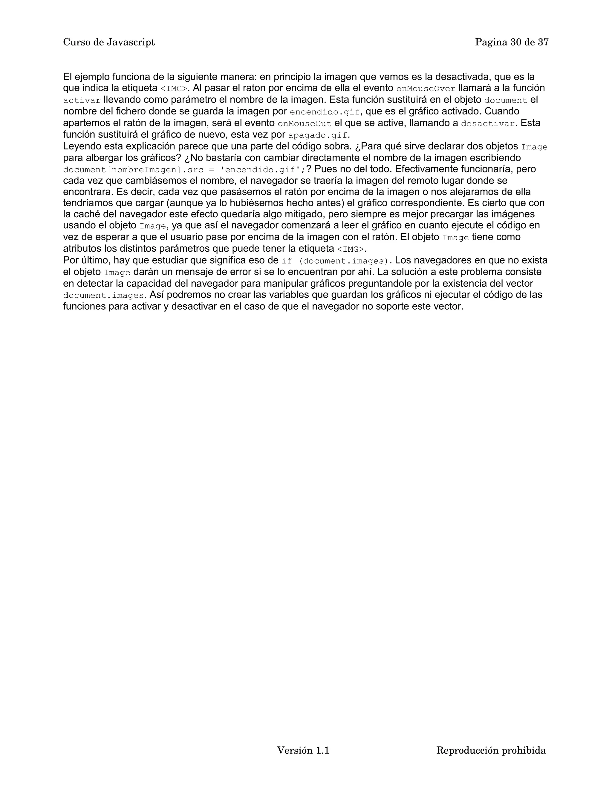 Curso de Javascript Pagina 30 de 37 
El ejemplo funciona de la siguiente manera: en principio la imagen que vemos es la desactivada, que es la 
que indica la etiqueta <IMG>. Al pasar el raton por encima de ella el evento onMouseOver llamará a la función 
activar llevando como parámetro el nombre de la imagen. Esta función sustituirá en el objeto document el 
nombre del fichero donde se guarda la imagen por encendido.gif, que es el gráfico activado. Cuando 
apartemos el ratón de la imagen, será el evento onMouseOut el que se active, llamando a desactivar. Esta 
función sustituirá el gráfico de nuevo, esta vez por apagado.gif. 
Leyendo esta explicación parece que una parte del código sobra. ¿Para qué sirve declarar dos objetos Image 
para albergar los gráficos? ¿No bastaría con cambiar directamente el nombre de la imagen escribiendo 
document[nombreImagen].src = 'encendido.gif';? Pues no del todo. Efectivamente funcionaría, pero 
cada vez que cambiásemos el nombre, el navegador se traería la imagen del remoto lugar donde se 
encontrara. Es decir, cada vez que pasásemos el ratón por encima de la imagen o nos alejaramos de ella 
tendríamos que cargar (aunque ya lo hubiésemos hecho antes) el gráfico correspondiente. Es cierto que con 
la caché del navegador este efecto quedaría algo mitigado, pero siempre es mejor precargar las imágenes 
usando el objeto Image, ya que así el navegador comenzará a leer el gráfico en cuanto ejecute el código en 
vez de esperar a que el usuario pase por encima de la imagen con el ratón. El objeto Image tiene como 
atributos los distintos parámetros que puede tener la etiqueta <IMG>. 
Por último, hay que estudiar que significa eso de if (document.images). Los navegadores en que no exista 
el objeto Image darán un mensaje de error si se lo encuentran por ahí. La solución a este problema consiste 
en detectar la capacidad del navegador para manipular gráficos preguntandole por la existencia del vector 
document.images. Así podremos no crear las variables que guardan los gráficos ni ejecutar el código de las 
funciones para activar y desactivar en el caso de que el navegador no soporte este vector. 
Versión 1.1 Reproducción prohibida 
 