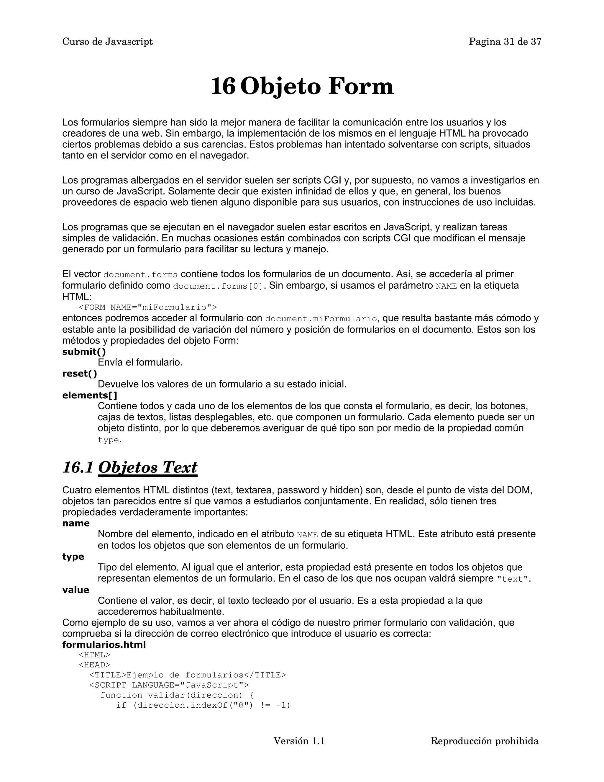 Curso de Javascript Pagina 31 de 37 
16Objeto Form 
Los formularios siempre han sido la mejor manera de facilitar la comunicación entre los usuarios y los 
creadores de una web. Sin embargo, la implementación de los mismos en el lenguaje HTML ha provocado 
ciertos problemas debido a sus carencias. Estos problemas han intentado solventarse con scripts, situados 
tanto en el servidor como en el navegador. 
Los programas albergados en el servidor suelen ser scripts CGI y, por supuesto, no vamos a investigarlos en 
un curso de JavaScript. Solamente decir que existen infinidad de ellos y que, en general, los buenos 
proveedores de espacio web tienen alguno disponible para sus usuarios, con instrucciones de uso incluidas. 
Los programas que se ejecutan en el navegador suelen estar escritos en JavaScript, y realizan tareas 
simples de validación. En muchas ocasiones están combinados con scripts CGI que modifican el mensaje 
generado por un formulario para facilitar su lectura y manejo. 
El vector document.forms contiene todos los formularios de un documento. Así, se accedería al primer 
formulario definido como document.forms[0]. Sin embargo, si usamos el parámetro NAME en la etiqueta 
HTML: 
<FORM NAME="miFormulario"> 
entonces podremos acceder al formulario con document.miFormulario, que resulta bastante más cómodo y 
estable ante la posibilidad de variación del número y posición de formularios en el documento. Estos son los 
métodos y propiedades del objeto Form: 
submit() 
Envía el formulario. 
reset() 
Devuelve los valores de un formulario a su estado inicial. 
elements[] 
Contiene todos y cada uno de los elementos de los que consta el formulario, es decir, los botones, 
cajas de textos, listas desplegables, etc. que componen un formulario. Cada elemento puede ser un 
objeto distinto, por lo que deberemos averiguar de qué tipo son por medio de la propiedad común 
type. 
16.1 Objetos Text 
Cuatro elementos HTML distintos (text, textarea, password y hidden) son, desde el punto de vista del DOM, 
objetos tan parecidos entre sí que vamos a estudiarlos conjuntamente. En realidad, sólo tienen tres 
propiedades verdaderamente importantes: 
name 
Nombre del elemento, indicado en el atributo NAME de su etiqueta HTML. Este atributo está presente 
en todos los objetos que son elementos de un formulario. 
type 
Tipo del elemento. Al igual que el anterior, esta propiedad está presente en todos los objetos que 
representan elementos de un formulario. En el caso de los que nos ocupan valdrá siempre "text". 
value 
Contiene el valor, es decir, el texto tecleado por el usuario. Es a esta propiedad a la que 
accederemos habitualmente. 
Como ejemplo de su uso, vamos a ver ahora el código de nuestro primer formulario con validación, que 
comprueba si la dirección de correo electrónico que introduce el usuario es correcta: 
formularios.html 
<HTML> 
<HEAD> 
<TITLE>Ejemplo de formularios</TITLE> 
<SCRIPT LANGUAGE="JavaScript"> 
function validar(direccion) { 
if (direccion.indexOf("@") != -1) 
Versión 1.1 Reproducción prohibida 
 
