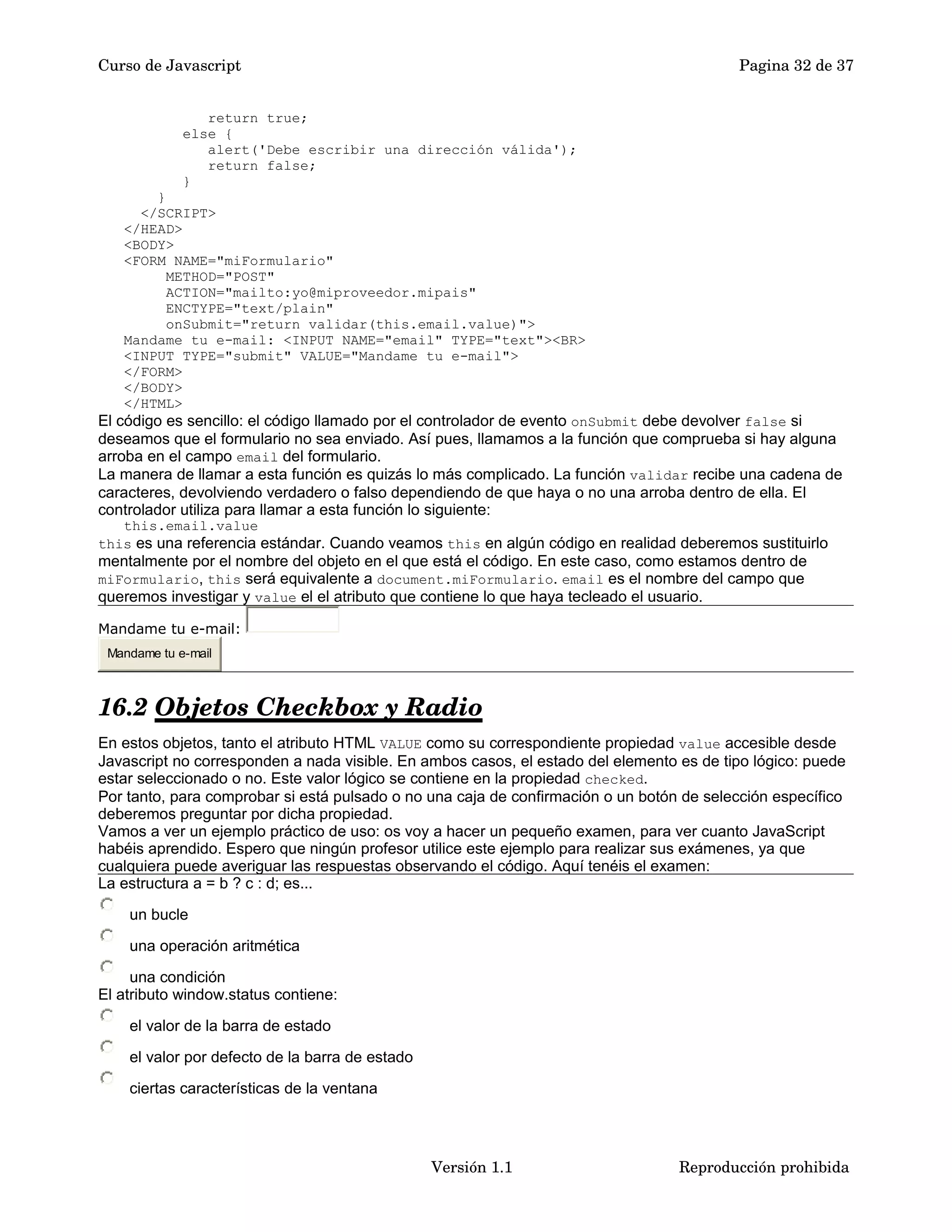 Curso de Javascript Pagina 32 de 37 
return true; 
else { 
alert('Debe escribir una dirección válida'); 
return false; 
} 
} 
</SCRIPT> 
</HEAD> 
<BODY> 
<FORM NAME="miFormulario" 
METHOD="POST" 
ACTION="mailto:yo@miproveedor.mipais" 
ENCTYPE="text/plain" 
onSubmit="return validar(this.email.value)"> 
Mandame tu e-mail: <INPUT NAME="email" TYPE="text"><BR> 
<INPUT TYPE="submit" VALUE="Mandame tu e-mail"> 
</FORM> 
</BODY> 
</HTML> 
El código es sencillo: el código llamado por el controlador de evento onSubmit debe devolver false si 
deseamos que el formulario no sea enviado. Así pues, llamamos a la función que comprueba si hay alguna 
arroba en el campo email del formulario. 
La manera de llamar a esta función es quizás lo más complicado. La función validar recibe una cadena de 
caracteres, devolviendo verdadero o falso dependiendo de que haya o no una arroba dentro de ella. El 
controlador utiliza para llamar a esta función lo siguiente: 
this.email.value 
this es una referencia estándar. Cuando veamos this en algún código en realidad deberemos sustituirlo 
mentalmente por el nombre del objeto en el que está el código. En este caso, como estamos dentro de 
miFormulario, this será equivalente a document.miFormulario. email es el nombre del campo que 
queremos investigar y value el el atributo que contiene lo que haya tecleado el usuario. 
Mandame tu e-mail: 
Mandame tu e-mail 
16.2 Objetos Checkbox y Radio 
En estos objetos, tanto el atributo HTML VALUE como su correspondiente propiedad value accesible desde 
Javascript no corresponden a nada visible. En ambos casos, el estado del elemento es de tipo lógico: puede 
estar seleccionado o no. Este valor lógico se contiene en la propiedad checked. 
Por tanto, para comprobar si está pulsado o no una caja de confirmación o un botón de selección específico 
deberemos preguntar por dicha propiedad. 
Vamos a ver un ejemplo práctico de uso: os voy a hacer un pequeño examen, para ver cuanto JavaScript 
habéis aprendido. Espero que ningún profesor utilice este ejemplo para realizar sus exámenes, ya que 
cualquiera puede averiguar las respuestas observando el código. Aquí tenéis el examen: 
La estructura a = b ? c : d; es... 
un bucle 
una operación aritmética 
una condición 
El atributo window.status contiene: 
el valor de la barra de estado 
el valor por defecto de la barra de estado 
ciertas características de la ventana 
Versión 1.1 Reproducción prohibida 
 