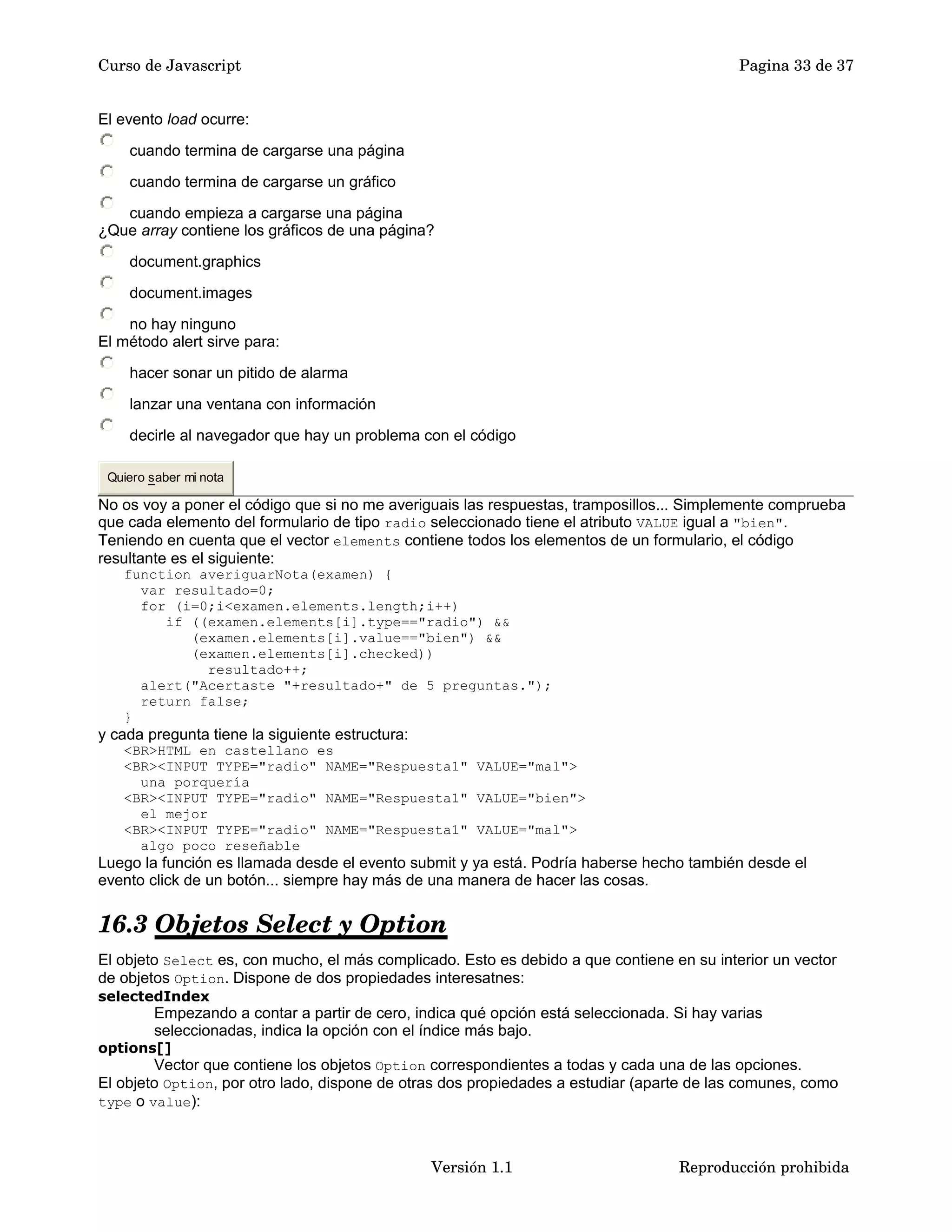Curso de Javascript Pagina 33 de 37 
El evento load ocurre: 
cuando termina de cargarse una página 
cuando termina de cargarse un gráfico 
cuando empieza a cargarse una página 
¿Que array contiene los gráficos de una página? 
document.graphics 
document.images 
no hay ninguno 
El método alert sirve para: 
hacer sonar un pitido de alarma 
lanzar una ventana con información 
decirle al navegador que hay un problema con el código 
Quiero saber mi nota 
No os voy a poner el código que si no me averiguais las respuestas, tramposillos... Simplemente comprueba 
que cada elemento del formulario de tipo radio seleccionado tiene el atributo VALUE igual a "bien". 
Teniendo en cuenta que el vector elements contiene todos los elementos de un formulario, el código 
resultante es el siguiente: 
function averiguarNota(examen) { 
var resultado=0; 
for (i=0;i<examen.elements.length;i++) 
if ((examen.elements[i].type=="radio") && 
(examen.elements[i].value=="bien") && 
(examen.elements[i].checked)) 
resultado++; 
alert("Acertaste "+resultado+" de 5 preguntas."); 
return false; 
} 
y cada pregunta tiene la siguiente estructura: 
<BR>HTML en castellano es 
<BR><INPUT TYPE="radio" NAME="Respuesta1" VALUE="mal"> 
una porquería 
<BR><INPUT TYPE="radio" NAME="Respuesta1" VALUE="bien"> 
el mejor 
<BR><INPUT TYPE="radio" NAME="Respuesta1" VALUE="mal"> 
algo poco reseñable 
Luego la función es llamada desde el evento submit y ya está. Podría haberse hecho también desde el 
evento click de un botón... siempre hay más de una manera de hacer las cosas. 
16.3 Objetos Select y Option 
El objeto Select es, con mucho, el más complicado. Esto es debido a que contiene en su interior un vector 
de objetos Option. Dispone de dos propiedades interesatnes: 
selectedIndex 
Empezando a contar a partir de cero, indica qué opción está seleccionada. Si hay varias 
seleccionadas, indica la opción con el índice más bajo. 
options[] 
Vector que contiene los objetos Option correspondientes a todas y cada una de las opciones. 
El objeto Option, por otro lado, dispone de otras dos propiedades a estudiar (aparte de las comunes, como 
type o value): 
Versión 1.1 Reproducción prohibida 
 