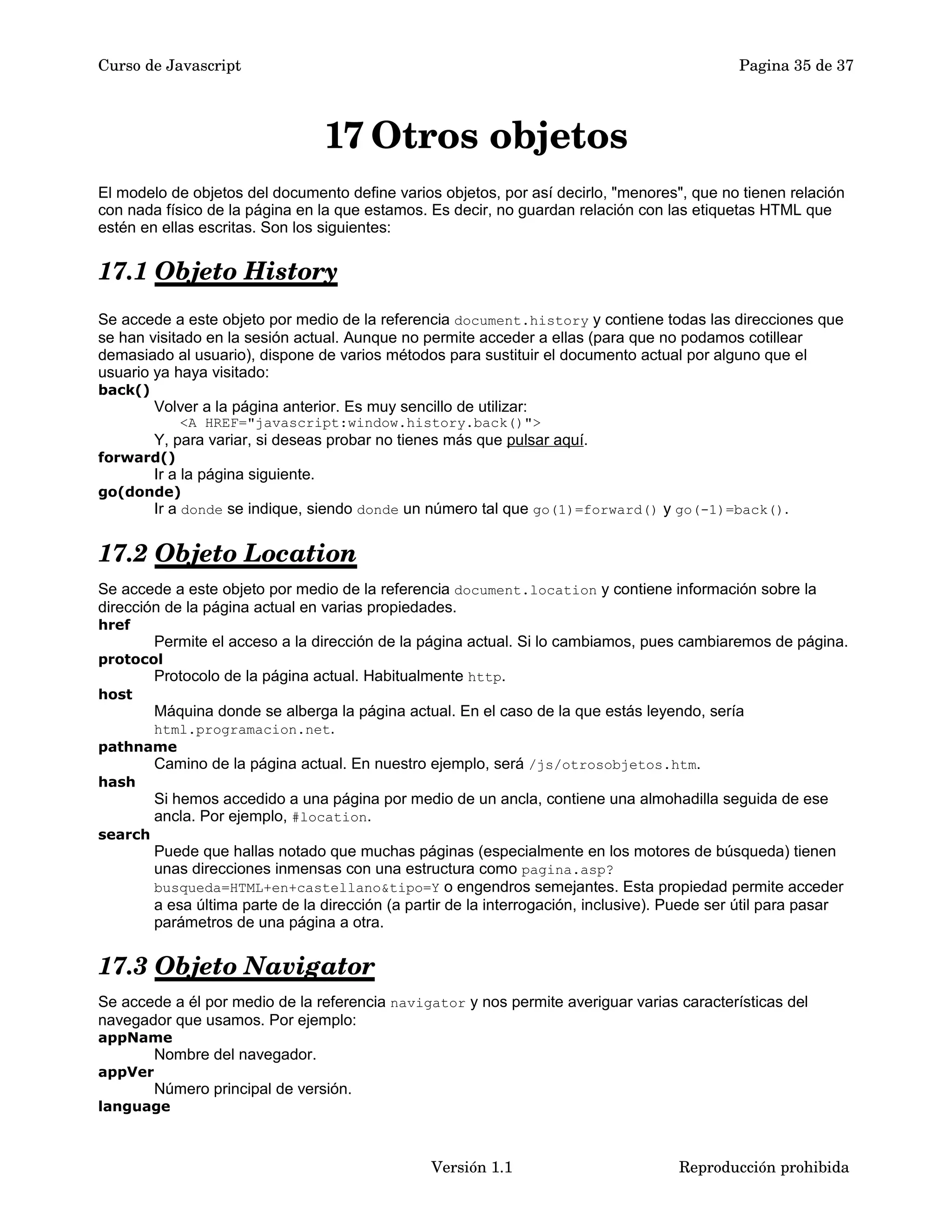 Curso de Javascript Pagina 35 de 37 
17 Otros objetos 
El modelo de objetos del documento define varios objetos, por así decirlo, "menores", que no tienen relación 
con nada físico de la página en la que estamos. Es decir, no guardan relación con las etiquetas HTML que 
estén en ellas escritas. Son los siguientes: 
17.1 Objeto History 
Se accede a este objeto por medio de la referencia document.history y contiene todas las direcciones que 
se han visitado en la sesión actual. Aunque no permite acceder a ellas (para que no podamos cotillear 
demasiado al usuario), dispone de varios métodos para sustituir el documento actual por alguno que el 
usuario ya haya visitado: 
back() 
Volver a la página anterior. Es muy sencillo de utilizar: 
<A HREF="javascript:window.history.back()"> 
Y, para variar, si deseas probar no tienes más que pulsar aquí. 
forward() 
Ir a la página siguiente. 
go(donde) 
Ir a donde se indique, siendo donde un número tal que go(1)=forward() y go(-1)=back(). 
17.2 Objeto Location 
Se accede a este objeto por medio de la referencia document.location y contiene información sobre la 
dirección de la página actual en varias propiedades. 
href 
Permite el acceso a la dirección de la página actual. Si lo cambiamos, pues cambiaremos de página. 
protocol 
Protocolo de la página actual. Habitualmente http. 
host 
Máquina donde se alberga la página actual. En el caso de la que estás leyendo, sería 
html.programacion.net. 
pathname 
Camino de la página actual. En nuestro ejemplo, será /js/otrosobjetos.htm. 
hash 
Si hemos accedido a una página por medio de un ancla, contiene una almohadilla seguida de ese 
ancla. Por ejemplo, #location. 
search 
Puede que hallas notado que muchas páginas (especialmente en los motores de búsqueda) tienen 
unas direcciones inmensas con una estructura como pagina.asp? 
busqueda=HTML+en+castellano&tipo=Y o engendros semejantes. Esta propiedad permite acceder 
a esa última parte de la dirección (a partir de la interrogación, inclusive). Puede ser útil para pasar 
parámetros de una página a otra. 
17.3 Objeto Navigator 
Se accede a él por medio de la referencia navigator y nos permite averiguar varias características del 
navegador que usamos. Por ejemplo: 
appName 
Nombre del navegador. 
appVer 
Número principal de versión. 
language 
Versión 1.1 Reproducción prohibida 
 
