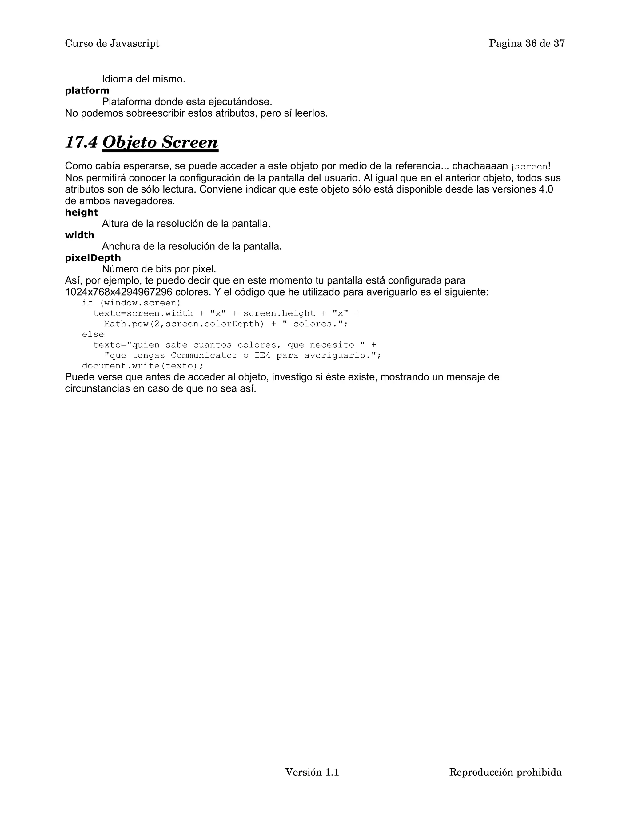 Curso de Javascript Pagina 36 de 37 
Idioma del mismo. 
platform 
Plataforma donde esta ejecutándose. 
No podemos sobreescribir estos atributos, pero sí leerlos. 
17.4 Objeto Screen 
Como cabía esperarse, se puede acceder a este objeto por medio de la referencia... chachaaaan ¡screen! 
Nos permitirá conocer la configuración de la pantalla del usuario. Al igual que en el anterior objeto, todos sus 
atributos son de sólo lectura. Conviene indicar que este objeto sólo está disponible desde las versiones 4.0 
de ambos navegadores. 
height 
Altura de la resolución de la pantalla. 
width 
Anchura de la resolución de la pantalla. 
pixelDepth 
Número de bits por pixel. 
Así, por ejemplo, te puedo decir que en este momento tu pantalla está configurada para 
1024x768x4294967296 colores. Y el código que he utilizado para averiguarlo es el siguiente: 
if (window.screen) 
texto=screen.width + "x" + screen.height + "x" + 
Math.pow(2,screen.colorDepth) + " colores."; 
else 
texto="quien sabe cuantos colores, que necesito " + 
"que tengas Communicator o IE4 para averiguarlo."; 
document.write(texto); 
Puede verse que antes de acceder al objeto, investigo si éste existe, mostrando un mensaje de 
circunstancias en caso de que no sea así. 
Versión 1.1 Reproducción prohibida 
 