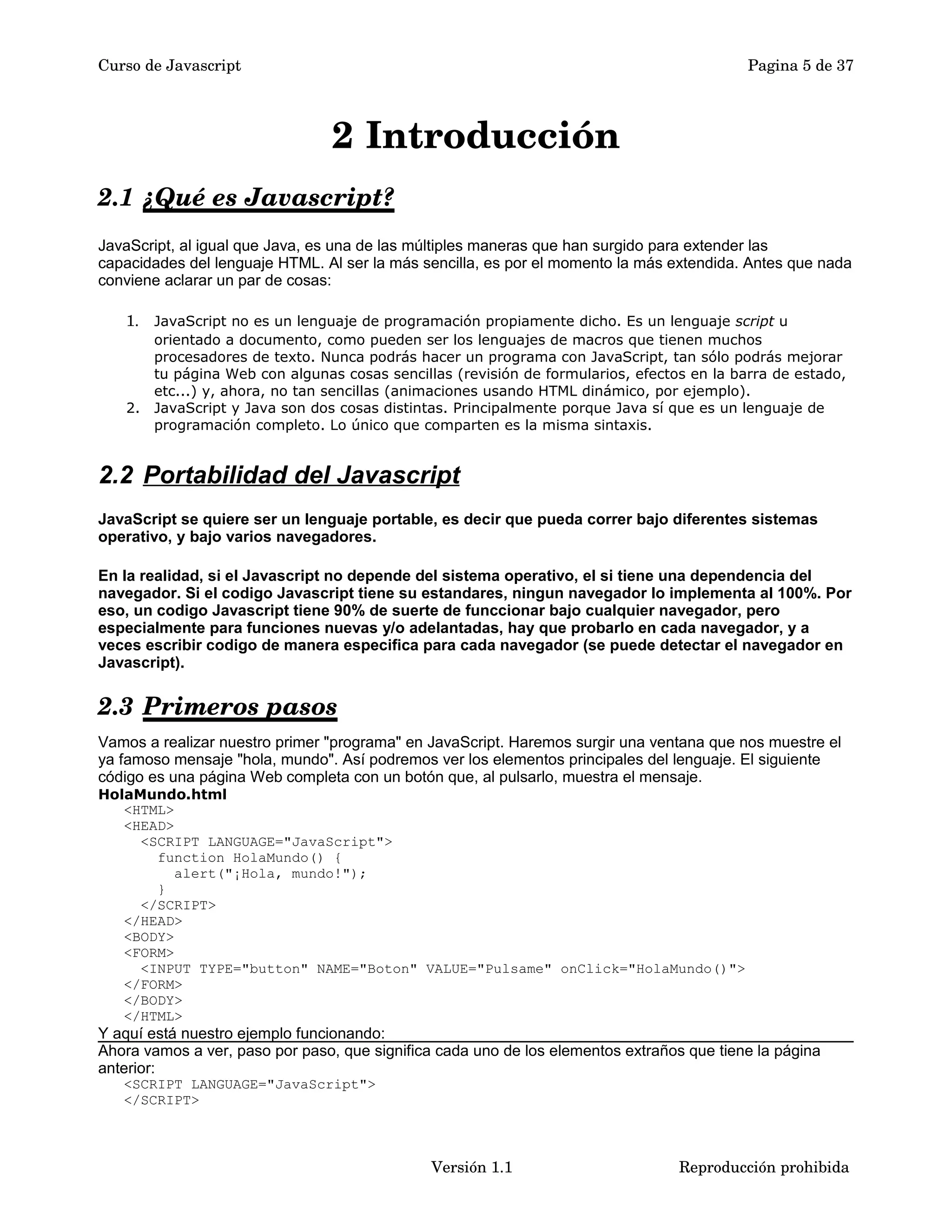 Curso de Javascript Pagina 5 de 37 
2 Introducción 
2.1 ¿Qué es Javascript? 
JavaScript, al igual que Java, es una de las múltiples maneras que han surgido para extender las 
capacidades del lenguaje HTML. Al ser la más sencilla, es por el momento la más extendida. Antes que nada 
conviene aclarar un par de cosas: 
1. JavaScript no es un lenguaje de programación propiamente dicho. Es un lenguaje script u 
orientado a documento, como pueden ser los lenguajes de macros que tienen muchos 
procesadores de texto. Nunca podrás hacer un programa con JavaScript, tan sólo podrás mejorar 
tu página Web con algunas cosas sencillas (revisión de formularios, efectos en la barra de estado, 
etc...) y, ahora, no tan sencillas (animaciones usando HTML dinámico, por ejemplo). 
2. JavaScript y Java son dos cosas distintas. Principalmente porque Java sí que es un lenguaje de 
programación completo. Lo único que comparten es la misma sintaxis. 
2.2 Portabilidad del Javascript 
JavaScript se quiere ser un lenguaje portable, es decir que pueda correr bajo diferentes sistemas 
operativo, y bajo varios navegadores. 
En la realidad, si el Javascript no depende del sistema operativo, el si tiene una dependencia del 
navegador. Si el codigo Javascript tiene su estandares, ningun navegador lo implementa al 100%. Por 
eso, un codigo Javascript tiene 90% de suerte de funccionar bajo cualquier navegador, pero 
especialmente para funciones nuevas y/o adelantadas, hay que probarlo en cada navegador, y a 
veces escribir codigo de manera especifica para cada navegador (se puede detectar el navegador en 
Javascript). 
2.3 Primeros pasos 
Vamos a realizar nuestro primer "programa" en JavaScript. Haremos surgir una ventana que nos muestre el 
ya famoso mensaje "hola, mundo". Así podremos ver los elementos principales del lenguaje. El siguiente 
código es una página Web completa con un botón que, al pulsarlo, muestra el mensaje. 
HolaMundo.html 
<HTML> 
<HEAD> 
<SCRIPT LANGUAGE="JavaScript"> 
function HolaMundo() { 
alert("¡Hola, mundo!"); 
} 
</SCRIPT> 
</HEAD> 
<BODY> 
<FORM> 
<INPUT TYPE="button" NAME="Boton" VALUE="Pulsame" onClick="HolaMundo()"> 
</FORM> 
</BODY> 
</HTML> 
Y aquí está nuestro ejemplo funcionando: 
Ahora vamos a ver, paso por paso, que significa cada uno de los elementos extraños que tiene la página 
anterior: 
<SCRIPT LANGUAGE="JavaScript"> 
</SCRIPT> 
Versión 1.1 Reproducción prohibida 
 