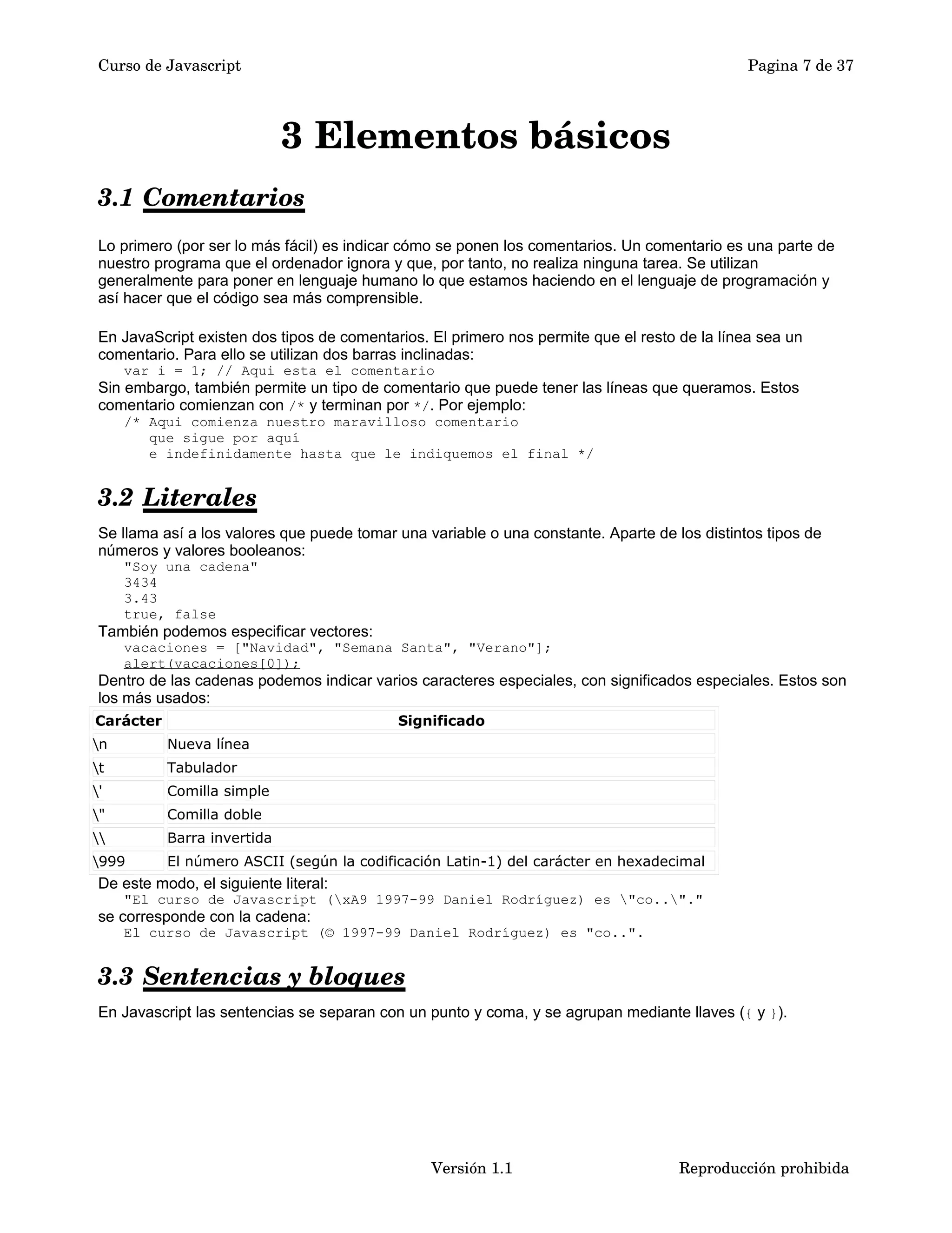 Curso de Javascript Pagina 7 de 37 
3 Elementos básicos 
3.1 Comentarios 
Lo primero (por ser lo más fácil) es indicar cómo se ponen los comentarios. Un comentario es una parte de 
nuestro programa que el ordenador ignora y que, por tanto, no realiza ninguna tarea. Se utilizan 
generalmente para poner en lenguaje humano lo que estamos haciendo en el lenguaje de programación y 
así hacer que el código sea más comprensible. 
En JavaScript existen dos tipos de comentarios. El primero nos permite que el resto de la línea sea un 
comentario. Para ello se utilizan dos barras inclinadas: 
var i = 1; // Aqui esta el comentario 
Sin embargo, también permite un tipo de comentario que puede tener las líneas que queramos. Estos 
comentario comienzan con /* y terminan por */. Por ejemplo: 
/* Aqui comienza nuestro maravilloso comentario 
que sigue por aquí 
e indefinidamente hasta que le indiquemos el final */ 
3.2 Literales 
Se llama así a los valores que puede tomar una variable o una constante. Aparte de los distintos tipos de 
números y valores booleanos: 
"Soy una cadena" 
3434 
3.43 
true, false 
También podemos especificar vectores: 
vacaciones = ["Navidad", "Semana Santa", "Verano"]; 
alert(vacaciones[0]); 
Dentro de las cadenas podemos indicar varios caracteres especiales, con significados especiales. Estos son 
los más usados: 
Carácter Significado 
n Nueva línea 
t Tabulador 
' Comilla simple 
" Comilla doble 
 Barra invertida 
999 El número ASCII (según la codificación Latin-1) del carácter en hexadecimal 
De este modo, el siguiente literal: 
"El curso de Javascript (xA9 1997-99 Daniel Rodríguez) es "co.."." 
se corresponde con la cadena: 
El curso de Javascript (© 1997-99 Daniel Rodríguez) es "co..". 
3.3 Sentencias y bloques 
En Javascript las sentencias se separan con un punto y coma, y se agrupan mediante llaves ({ y }). 
Versión 1.1 Reproducción prohibida 
 