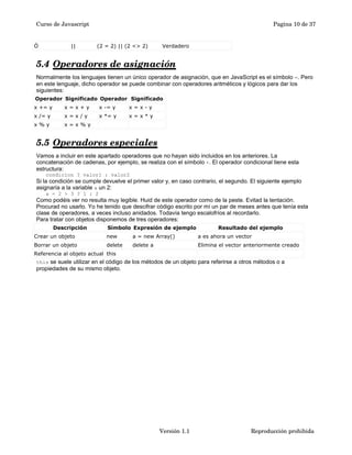 Curso de Javascript Pagina 10 de 37 
Ó || (2 = 2) || (2 <> 2) Verdadero 
5.4 Operadores de asignación 
Normalmente los lenguajes tienen un único operador de asignación, que en JavaScript es el símbolo =. Pero 
en este lenguaje, dicho operador se puede combinar con operadores aritméticos y lógicos para dar los 
siguientes: 
Operador Significado Operador Significado 
x += y x = x + y x -= y x = x - y 
x /= y x = x / y x *= y x = x * y 
x % y x = x % y 
5.5 Operadores especiales 
Vamos a incluir en este apartado operadores que no hayan sido incluidos en los anteriores. La 
concatenación de cadenas, por ejemplo, se realiza con el símbolo +. El operador condicional tiene esta 
estructura: 
condicion ? valor1 : valor2 
Si la condición se cumple devuelve el primer valor y, en caso contrario, el segundo. El siguiente ejemplo 
asignaría a la variable a un 2: 
a = 2 > 3 ? 1 : 2 
Como podéis ver no resulta muy legible. Huid de este operador como de la peste. Evitad la tentación. 
Procurad no usarlo. Yo he tenido que descifrar código escrito por mí un par de meses antes que tenía esta 
clase de operadores, a veces incluso anidados. Todavía tengo escalofríos al recordarlo. 
Para tratar con objetos disponemos de tres operadores: 
Descripción Símbolo Expresión de ejemplo Resultado del ejemplo 
Crear un objeto new a = new Array() a es ahora un vector 
Borrar un objeto delete delete a Elimina el vector anteriormente creado 
Referencia al objeto actual this 
this se suele utilizar en el código de los métodos de un objeto para referirse a otros métodos o a 
propiedades de su mismo objeto. 
Versión 1.1 Reproducción prohibida 
 