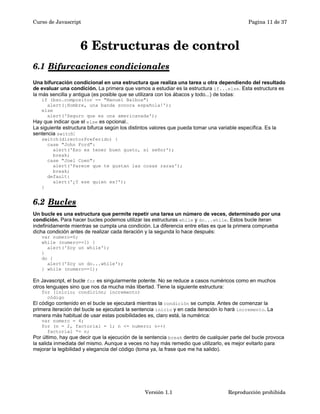 Curso de Javascript Pagina 11 de 37 
6 Estructuras de control 
6.1 Bifurcaciones condicionales 
Una bifurcación condicional en una estructura que realiza una tarea u otra dependiendo del resultado 
de evaluar una condición. La primera que vamos a estudiar es la estructura if...else. Esta estructura es 
la más sencilla y antigua (es posible que se utilizara con los ábacos y todo...) de todas: 
if (bso.compositor == "Manuel Balboa") 
alert(¡Hombre, una banda sonora española!'); 
else 
alert('Seguro que es una americanada'); 
Hay que indicar que el else es opcional.. 
La siguiente estructura bifurca según los distintos valores que pueda tomar una variable específica. Es la 
sentencia switch: 
switch(directorPreferido) { 
case "John Ford": 
alert('Eso es tener buen gusto, sí señor'); 
break; 
case "Joel Coen": 
alert('Parece que te gustan las cosas raras'); 
break; 
default: 
alert('¿Y ese quien es?'); 
} 
6.2 Bucles 
Un bucle es una estructura que permite repetir una tarea un número de veces, determinado por una 
condición. Para hacer bucles podemos utilizar las estructuras while y do...while. Estos bucle iteran 
indefinidamente mientras se cumpla una condición. La diferencia entre ellas es que la primera comprueba 
dicha condición antes de realizar cada iteración y la segunda lo hace después: 
var numero=0; 
while (numero==1) { 
alert('Soy un while'); 
} 
do { 
alert('Soy un do...while'); 
} while (numero==1); 
En Javascript, el bucle for es singularmente potente. No se reduce a casos numéricos como en muchos 
otros lenguajes sino que nos da mucha más libertad. Tiene la siguiente estructura: 
for (inicio; condición; incremento) 
código 
El código contenido en el bucle se ejecutará mientras la condición se cumpla. Antes de comenzar la 
primera iteración del bucle se ejecutará la sentencia inicio y en cada iteración lo hará incremento. La 
manera más habitual de usar estas posibilidades es, claro está, la numérica: 
var numero = 4; 
for (n = 2, factorial = 1; n <= numero; n++) 
factorial *= n; 
Por último, hay que decir que la ejecución de la sentencia break dentro de cualquier parte del bucle provoca 
la salida inmediata del mismo. Aunque a veces no hay más remedio que utilizarlo, es mejor evitarlo para 
mejorar la legibilidad y elegancia del código (toma ya, la frase que me ha salido). 
Versión 1.1 Reproducción prohibida 
 