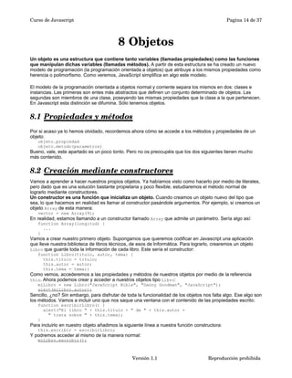 Curso de Javascript Pagina 14 de 37 
8 Objetos 
Un objeto es una estructura que contiene tanto variables (llamadas propiedades) como las funciones 
que manipulan dichas variables (llamadas métodos). A partir de esta estructura se ha creado un nuevo 
modelo de programación (la programación orientada a objetos) que atribuye a los mismos propiedades como 
herencia o polimorfismo. Como veremos, JavaScript simplifica en algo este modelo. 
El modelo de la programación orientada a objetos normal y corriente separa los mismos en dos: clases e 
instancias. Las primeras son entes más abstractos que definen un conjunto determinado de objetos. Las 
segundas son miembros de una clase, poseyendo las mismas propiedades que la clase a la que pertenecen. 
En Javascript esta distinción se difumina. Sólo tenemos objetos. 
8.1 Propiedades y métodos 
Por si acaso ya lo hemos olvidado, recordemos ahora cómo se accede a los métodos y propiedades de un 
objeto: 
objeto.propiedad 
objeto.metodo(parametros) 
Bueno, vale, este apartado es un poco tonto. Pero no os preocupéis que los dos siguientes tienen mucho 
más contenido. 
8.2 Creación mediante constructores 
Vamos a aprender a hacer nuestros propios objetos. Ya habíamos visto como hacerlo por medio de literales, 
pero dado que es una solución bastante propietaria y poco flexible, estudiaremos el método normal de 
lograrlo mediante constructores. 
Un constructor es una función que inicializa un objeto. Cuando creamos un objeto nuevo del tipo que 
sea, lo que hacemos en realidad es llamar al constructor pasándole argumentos. Por ejemplo, si creamos un 
objeto Array de esta manera: 
vector = new Array(9); 
En realidad, estamos llamando a un constructor llamado Array que admite un parámetro. Sería algo así: 
function Array(longitud) { 
... 
} 
Vamos a crear nuestro primero objeto. Supongamos que queremos codificar en Javascript una aplicación 
que lleve nuestra biblioteca de libros técnicos, de esos de Informática. Para lograrlo, crearemos un objeto 
Libro que guarde toda la información de cada libro. Este sería el constructor: 
function Libro(titulo, autor, tema) { 
this.titulo = titulo; 
this.autor = autor; 
this.tema = tema;} 
Como vemos, accederemos a las propiedades y métodos de nuestros objetos por medio de la referencia 
this. Ahora podemos crear y acceder a nuestros objetos tipo Libro: 
miLibro = new Libro("JavaScript Bible", "Danny Goodman", "JavaScript"); 
alert(miLibro.autor); 
Sencillo, ¿no? Sin embargo, para disfrutar de toda la funcionalidad de los objetos nos falta algo. Ese algo son 
los métodos. Vamos a incluir uno que nos saque una ventana con el contenido de las propiedades escrito: 
function escribirLibro() { 
alert("El libro " + this.titulo + " de " + this.autor + 
" trata sobre " + this.tema); 
} 
Para incluirlo en nuestro objeto añadimos la siguiente línea a nuestra función constructora: 
this.escribir = escribirLibro; 
Y podremos acceder al mismo de la manera normal: 
miLibro.escribir(); 
Versión 1.1 Reproducción prohibida 
 