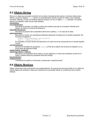 Curso de Javascript Pagina 18 de 37 
9.5 Objeto String 
Este es un objeto que se puede confundir con los datos normales de tipo cadena. Conviene utilizar estos 
últimos, ya que los objetos String tienen un comportamiento extraño cuando se utilizan como cadenas 
normales. Además, al crear una cadena estamos creando a la vez un objeto String asociado. Su utilidad 
está en sus métodos, entre los que cabe destacar: 
charAt(pos) 
charCodeAt(pos) 
Devuelven el caracter o el código numérico del carácter que está en la posición indicada de la 
cadena. El último no funciona en Explorer 3. 
indexOf(subcadena) 
Devuelven la posición de la subcadena dentro de la cadena, o -1 en caso de no estar. 
split(separador) 
Devuelven un vector con subcadenas obtenidas separando la cadena por el carácter separador. No 
funciona en Explorer 3. 
cadena = "Navidad,Semana Santa,Verano"; 
vector = cadena.split(","); 
En el ejemplo, el vector tendrá tres elementos con cada una de las vacaciones de un escolar español 
normal. 
concat(cadena2) 
Devuelve el resultado de concatenar cadena2 al final de la cadena. No funciona en Explorer 3 y no 
forma parte del estándar ECMA. 
substr(indice, longitud) 
substring(indice1, indice2) 
Devuelven una subcadena de la cadena, ya sea cogiendo un número de caracteres a partir de un 
índice o pillando todos los caracteres entre dos índices. 
toLowerCase() 
toUpperCase() 
Transforman la cadena a minúsculas y mayúsculas, respectivamente. 
9.6 Objeto Boolean 
Objeto creado para crear confusiones a los programadores. Se supone que sirve para meter en un objeto los 
valores lógicos de verdadero y falso pero resulta que no se pueden utilizar en condiciones de la manera 
habitual. 
Versión 1.1 Reproducción prohibida 
 