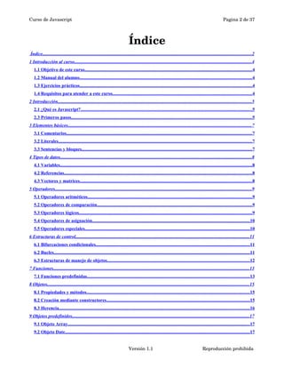 Curso de Javascript Pagina 2 de 37 
Índice 
Índice . . . . . . . . . . . . . . . . . . . . . . . . . . . . . . . . . . . . . . . . . . . . . . . . . . . . . . . . . . . . . . . . . . . . . . . . . . . . . . . . . . . . . . . . . . . . . . . . . . . . . . . . . . . . . . . . . . . . . . . . . . . . . . . . . . . . . . . . . . . . . . . . . . . . . . . . . . . . . . . . . . . . . . . . . . . . . . . . . . . . 2 
1 Introducción al curso . . . . . . . . . . . . . . . . . . . . . . . . . . . . . . . . . . . . . . . . . . . . . . . . . . . . . . . . . . . . . . . . . . . . . . . . . . . . . . . . . . . . . . . . . . . . . . . . . . . . . . . . . . . . . . . . . . . . . . . . . . . . . . . . . . . . . . . . . . . . . . . . . . . . . . . . . 4 
1.1 Objetivo de este curso . . . . . . . . . . . . . . . . . . . . . . . . . . . . . . . . . . . . . . . . . . . . . . . . . . . . . . . . . . . . . . . . . . . . . . . . . . . . . . . . . . . . . . . . . . . . . . . . . . . . . . . . . . . . . . . . . . . . . . . . . . . . . . . . . . . . . . . . . . . . . . . . 4 
1.2 Manual del alumno . . . . . . . . . . . . . . . . . . . . . . . . . . . . . . . . . . . . . . . . . . . . . . . . . . . . . . . . . . . . . . . . . . . . . . . . . . . . . . . . . . . . . . . . . . . . . . . . . . . . . . . . . . . . . . . . . . . . . . . . . . . . . . . . . . . . . . . . . . . . . . . . . . . . . 4 
1.3 Ejercicios prácticos . . . . . . . . . . . . . . . . . . . . . . . . . . . . . . . . . . . . . . . . . . . . . . . . . . . . . . . . . . . . . . . . . . . . . . . . . . . . . . . . . . . . . . . . . . . . . . . . . . . . . . . . . . . . . . . . . . . . . . . . . . . . . . . . . . . . . . . . . . . . . . . . . . . . 4 
1.4 Requisitos para atender a este curso . . . . . . . . . . . . . . . . . . . . . . . . . . . . . . . . . . . . . . . . . . . . . . . . . . . . . . . . . . . . . . . . . . . . . . . . . . . . . . . . . . . . . . . . . . . . . . . . . . . . . . . . . . . . . . . . . . . . . . . . 4 
2 Introducción . . . . . . . . . . . . . . . . . . . . . . . . . . . . . . . . . . . . . . . . . . . . . . . . . . . . . . . . . . . . . . . . . . . . . . . . . . . . . . . . . . . . . . . . . . . . . . . . . . . . . . . . . . . . . . . . . . . . . . . . . . . . . . . . . . . . . . . . . . . . . . . . . . . . . . . . . . . . . . . . . . . . . . . 5 
2.1 ¿Qué es Javascript? . . . . . . . . . . . . . . . . . . . . . . . . . . . . . . . . . . . . . . . . . . . . . . . . . . . . . . . . . . . . . . . . . . . . . . . . . . . . . . . . . . . . . . . . . . . . . . . . . . . . . . . . . . . . . . . . . . . . . . . . . . . . . . . . . . . . . . . . . . . . . . . . . . . . 5 
2.3 Primeros pasos . . . . . . . . . . . . . . . . . . . . . . . . . . . . . . . . . . . . . . . . . . . . . . . . . . . . . . . . . . . . . . . . . . . . . . . . . . . . . . . . . . . . . . . . . . . . . . . . . . . . . . . . . . . . . . . . . . . . . . . . . . . . . . . . . . . . . . . . . . . . . . . . . . . . . . . . . . . . 5 
3 Elementos básicos . . . . . . . . . . . . . . . . . . . . . . . . . . . . . . . . . . . . . . . . . . . . . . . . . . . . . . . . . . . . . . . . . . . . . . . . . . . . . . . . . . . . . . . . . . . . . . . . . . . . . . . . . . . . . . . . . . . . . . . . . . . . . . . . . . . . . . . . . . . . . . . . . . . . . . . . . . . . . . 7 
3.1 Comentarios . . . . . . . . . . . . . . . . . . . . . . . . . . . . . . . . . . . . . . . . . . . . . . . . . . . . . . . . . . . . . . . . . . . . . . . . . . . . . . . . . . . . . . . . . . . . . . . . . . . . . . . . . . . . . . . . . . . . . . . . . . . . . . . . . . . . . . . . . . . . . . . . . . . . . . . . . . . . . . . . 7 
3.2 Literales . . . . . . . . . . . . . . . . . . . . . . . . . . . . . . . . . . . . . . . . . . . . . . . . . . . . . . . . . . . . . . . . . . . . . . . . . . . . . . . . . . . . . . . . . . . . . . . . . . . . . . . . . . . . . . . . . . . . . . . . . . . . . . . . . . . . . . . . . . . . . . . . . . . . . . . . . . . . . . . . . . . . . . . 7 
3.3 Sentencias y bloques . . . . . . . . . . . . . . . . . . . . . . . . . . . . . . . . . . . . . . . . . . . . . . . . . . . . . . . . . . . . . . . . . . . . . . . . . . . . . . . . . . . . . . . . . . . . . . . . . . . . . . . . . . . . . . . . . . . . . . . . . . . . . . . . . . . . . . . . . . . . . . . . . . . 7 
4 Tipos de datos . . . . . . . . . . . . . . . . . . . . . . . . . . . . . . . . . . . . . . . . . . . . . . . . . . . . . . . . . . . . . . . . . . . . . . . . . . . . . . . . . . . . . . . . . . . . . . . . . . . . . . . . . . . . . . . . . . . . . . . . . . . . . . . . . . . . . . . . . . . . . . . . . . . . . . . . . . . . . . . . . . . . . 8 
4.1 Variables . . . . . . . . . . . . . . . . . . . . . . . . . . . . . . . . . . . . . . . . . . . . . . . . . . . . . . . . . . . . . . . . . . . . . . . . . . . . . . . . . . . . . . . . . . . . . . . . . . . . . . . . . . . . . . . . . . . . . . . . . . . . . . . . . . . . . . . . . . . . . . . . . . . . . . . . . . . . . . . . . . . . . 8 
4.2 Referencias . . . . . . . . . . . . . . . . . . . . . . . . . . . . . . . . . . . . . . . . . . . . . . . . . . . . . . . . . . . . . . . . . . . . . . . . . . . . . . . . . . . . . . . . . . . . . . . . . . . . . . . . . . . . . . . . . . . . . . . . . . . . . . . . . . . . . . . . . . . . . . . . . . . . . . . . . . . . . . . . . . 8 
4.3 Vectores y matrices . . . . . . . . . . . . . . . . . . . . . . . . . . . . . . . . . . . . . . . . . . . . . . . . . . . . . . . . . . . . . . . . . . . . . . . . . . . . . . . . . . . . . . . . . . . . . . . . . . . . . . . . . . . . . . . . . . . . . . . . . . . . . . . . . . . . . . . . . . . . . . . . . . . . 8 
5 Operadores . . . . . . . . . . . . . . . . . . . . . . . . . . . . . . . . . . . . . . . . . . . . . . . . . . . . . . . . . . . . . . . . . . . . . . . . . . . . . . . . . . . . . . . . . . . . . . . . . . . . . . . . . . . . . . . . . . . . . . . . . . . . . . . . . . . . . . . . . . . . . . . . . . . . . . . . . . . . . . . . . . . . . . . . . 9 
5.1 Operadores aritméticos . . . . . . . . . . . . . . . . . . . . . . . . . . . . . . . . . . . . . . . . . . . . . . . . . . . . . . . . . . . . . . . . . . . . . . . . . . . . . . . . . . . . . . . . . . . . . . . . . . . . . . . . . . . . . . . . . . . . . . . . . . . . . . . . . . . . . . . . . . . . . . 9 
5.2 Operadores de comparación . . . . . . . . . . . . . . . . . . . . . . . . . . . . . . . . . . . . . . . . . . . . . . . . . . . . . . . . . . . . . . . . . . . . . . . . . . . . . . . . . . . . . . . . . . . . . . . . . . . . . . . . . . . . . . . . . . . . . . . . . . . . . . . . . . . . . 9 
5.3 Operadores lógicos . . . . . . . . . . . . . . . . . . . . . . . . . . . . . . . . . . . . . . . . . . . . . . . . . . . . . . . . . . . . . . . . . . . . . . . . . . . . . . . . . . . . . . . . . . . . . . . . . . . . . . . . . . . . . . . . . . . . . . . . . . . . . . . . . . . . . . . . . . . . . . . . . . . . . 9 
5.4 Operadores de asignación . . . . . . . . . . . . . . . . . . . . . . . . . . . . . . . . . . . . . . . . . . . . . . . . . . . . . . . . . . . . . . . . . . . . . . . . . . . . . . . . . . . . . . . . . . . . . . . . . . . . . . . . . . . . . . . . . . . . . . . . . . . . . . . . . . . . . . . . 10 
5.5 Operadores especiales . . . . . . . . . . . . . . . . . . . . . . . . . . . . . . . . . . . . . . . . . . . . . . . . . . . . . . . . . . . . . . . . . . . . . . . . . . . . . . . . . . . . . . . . . . . . . . . . . . . . . . . . . . . . . . . . . . . . . . . . . . . . . . . . . . . . . . . . . . . . . . 10 
6 Estructuras de control . . . . . . . . . . . . . . . . . . . . . . . . . . . . . . . . . . . . . . . . . . . . . . . . . . . . . . . . . . . . . . . . . . . . . . . . . . . . . . . . . . . . . . . . . . . . . . . . . . . . . . . . . . . . . . . . . . . . . . . . . . . . . . . . . . . . . . . . . . . . . . . . . . . . . . 11 
6.1 Bifurcaciones condicionales . . . . . . . . . . . . . . . . . . . . . . . . . . . . . . . . . . . . . . . . . . . . . . . . . . . . . . . . . . . . . . . . . . . . . . . . . . . . . . . . . . . . . . . . . . . . . . . . . . . . . . . . . . . . . . . . . . . . . . . . . . . . . . . . . . . . . 11 
6.2 Bucles . . . . . . . . . . . . . . . . . . . . . . . . . . . . . . . . . . . . . . . . . . . . . . . . . . . . . . . . . . . . . . . . . . . . . . . . . . . . . . . . . . . . . . . . . . . . . . . . . . . . . . . . . . . . . . . . . . . . . . . . . . . . . . . . . . . . . . . . . . . . . . . . . . . . . . . . . . . . . . . . . . . . . . . . . 11 
6.3 Estructuras de manejo de objetos . . . . . . . . . . . . . . . . . . . . . . . . . . . . . . . . . . . . . . . . . . . . . . . . . . . . . . . . . . . . . . . . . . . . . . . . . . . . . . . . . . . . . . . . . . . . . . . . . . . . . . . . . . . . . . . . . . . . . . . . . . . 12 
7 Funciones . . . . . . . . . . . . . . . . . . . . . . . . . . . . . . . . . . . . . . . . . . . . . . . . . . . . . . . . . . . . . . . . . . . . . . . . . . . . . . . . . . . . . . . . . . . . . . . . . . . . . . . . . . . . . . . . . . . . . . . . . . . . . . . . . . . . . . . . . . . . . . . . . . . . . . . . . . . . . . . . . . . . . . . . . 13 
7.1 Funciones predefinidas . . . . . . . . . . . . . . . . . . . . . . . . . . . . . . . . . . . . . . . . . . . . . . . . . . . . . . . . . . . . . . . . . . . . . . . . . . . . . . . . . . . . . . . . . . . . . . . . . . . . . . . . . . . . . . . . . . . . . . . . . . . . . . . . . . . . . . . . . . . . 13 
8 Objetos . . . . . . . . . . . . . . . . . . . . . . . . . . . . . . . . . . . . . . . . . . . . . . . . . . . . . . . . . . . . . . . . . . . . . . . . . . . . . . . . . . . . . . . . . . . . . . . . . . . . . . . . . . . . . . . . . . . . . . . . . . . . . . . . . . . . . . . . . . . . . . . . . . . . . . . . . . . . . . . . . . . . . . . . . . . . . . 15 
8.1 Propiedades y métodos . . . . . . . . . . . . . . . . . . . . . . . . . . . . . . . . . . . . . . . . . . . . . . . . . . . . . . . . . . . . . . . . . . . . . . . . . . . . . . . . . . . . . . . . . . . . . . . . . . . . . . . . . . . . . . . . . . . . . . . . . . . . . . . . . . . . . . . . . . . . . 15 
8.2 Creación mediante constructores . . . . . . . . . . . . . . . . . . . . . . . . . . . . . . . . . . . . . . . . . . . . . . . . . . . . . . . . . . . . . . . . . . . . . . . . . . . . . . . . . . . . . . . . . . . . . . . . . . . . . . . . . . . . . . . . . . . . . . . . . . . 15 
8.3 Herencia . . . . . . . . . . . . . . . . . . . . . . . . . . . . . . . . . . . . . . . . . . . . . . . . . . . . . . . . . . . . . . . . . . . . . . . . . . . . . . . . . . . . . . . . . . . . . . . . . . . . . . . . . . . . . . . . . . . . . . . . . . . . . . . . . . . . . . . . . . . . . . . . . . . . . . . . . . . . . . . . . . . . 16 
9 Objetos predefinidos . . . . . . . . . . . . . . . . . . . . . . . . . . . . . . . . . . . . . . . . . . . . . . . . . . . . . . . . . . . . . . . . . . . . . . . . . . . . . . . . . . . . . . . . . . . . . . . . . . . . . . . . . . . . . . . . . . . . . . . . . . . . . . . . . . . . . . . . . . . . . . . . . . . . . . . . . 17 
9.1 Objeto Array . . . . . . . . . . . . . . . . . . . . . . . . . . . . . . . . . . . . . . . . . . . . . . . . . . . . . . . . . . . . . . . . . . . . . . . . . . . . . . . . . . . . . . . . . . . . . . . . . . . . . . . . . . . . . . . . . . . . . . . . . . . . . . . . . . . . . . . . . . . . . . . . . . . . . . . . . . . . . 17 
9.2 Objeto Date . . . . . . . . . . . . . . . . . . . . . . . . . . . . . . . . . . . . . . . . . . . . . . . . . . . . . . . . . . . . . . . . . . . . . . . . . . . . . . . . . . . . . . . . . . . . . . . . . . . . . . . . . . . . . . . . . . . . . . . . . . . . . . . . . . . . . . . . . . . . . . . . . . . . . . . . . . . . . . . 17 
Versión 1.1 Reproducción prohibida 
 