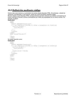 Curso de Javascript Pagina 20 de 37 
10.2 Definición mediante código 
Hemos visto como declarar un controlador de eventos desde etiquetas HTML. Sin embargo, y desde las 
versiones 3 de Netscape y 4 de Explorer, existe otro modo de hacerlo mediante código. 
Muchos objetos cuyas etiquetas HTML correspondientes permiten atributos que definen controladores de 
evento, permiten el acceso a dichos controladores por medio de propiedades con el mismo nombre. Por 
ejemplo, la página: 
load1.html 
<HTML> 
<HEAD> 
<SCRIPT LANGUAGE="JavaScript"> 
<!-- Los comentarios esconden el código a navegadores sin JavaScript 
function Alarma() { 
alert("Hola"); 
} 
// --> 
</SCRIPT> 
</HEAD> 
<BODY onLoad="Saludo()"> 
... 
</BODY> 
</HTML> 
Se puede reescribir como: 
load2.html 
<HTML> 
<HEAD> 
<SCRIPT LANGUAGE="JavaScript"> 
<!-- Los comentarios esconden el código a navegadores sin JavaScript 
function Saludo() { 
alert("Hola"); 
} 
window.onload = Saludo; 
// --> 
</SCRIPT> 
</HEAD> 
<BODY> 
... 
</BODY> 
</HTML> 
Versión 1.1 Reproducción prohibida 
 