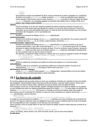 Curso de Javascript Pagina 23 de 37 
</BODY> 
</HTML> 
Este ejemplo muestra la posibilidad de abrir nuevas ventanas de nuestro navegador con JavaScript. 
Se llama a la función AbrirVentana desde el evento onClick, como ya sabemos hacer desde el 
primer ejemplo. Esta función crea la nueva ventana MiVentana y escribe en ella por medio del objeto 
Document (tranquilos, en el próximo capítulo se estudiará este objeto) todo el código HTML de la 
página. Aquí debajo podéis probarlo. 
close() 
Cierra la ventana. A no ser que hayamos acabado de abrirla nosotros mostrará al usuario una 
ventana de confirmación para que decida él si quiere o no cerrarla. Esto se hace por motivos de 
seguridad, ya que sería demasiado fácil hacer un script de esos mal intencionados que nos cerrase 
la ventana del navegador, con lo que fastidia eso. 
alert(mensaje) 
Muestra una ventana de diálogo con el mensaje especificado. 
confirm(mensaje) 
Muestra una ventana de diálogo con el mensaje especificado y dos botones. Si el usuario pulsa OK, 
el método devuelve true. Si, en cambio, pulsa Cancelar, devolverá false. 
prompt(mensaje, sugerencia) 
Muestra una ventana de diálogo con el mensaje especificado y un campo de texto en el que el 
usuario pueda teclear, cuyo valor inicial será igual a sugerencia. Si el usuario pulsa OK, el método 
devuelve la cadena introducida en el campo de texto. Si, por el contrario, pulsa Cancelar, devolverá 
el valor null. Dado que este valor se considera igual a false, podemos comprabarlo directamente 
en una condición para ver que ha hecho el usuario. 
Por ejemplo, el siguiente código muestra un saludo sólo si el usuario ha pulsado el botón de Aceptar: 
var contestacion = prompt("¿Cómo te llamas, criatura?", ""); 
if (contestacion) 
alert("Hola, " + contestacion); 
status 
Define la cadena de caracteres que saldrá en la barra de estado en un momento dado. 
defaultStatus 
Define la cadena de caracteres que saldrá por defecto en la barra de estado. Cuando no la 
especificamos, defaultStatus será igual al último valor que tomó status. 
setTimeout("función",tiempo) 
Llama a función cuando hayan pasado tiempo milisegundos. Imprescindible a la hora de realizar 
cualquier rutina que deba ejecutarse a cierta velocidad. 
12.1 La barra de estado 
En muchas páginas web se puede observar cómo sus creadores controlan por completo la barra de estado 
del navegador. Quizá también hayas visto esos scrolls tan bonitos, y que tan rápido cansan. Ahora voy a 
explicar cómo se hacen ambas cosas, utilizando los que ya hemos visto del objeto Window. 
Para empezar vamos con lo más sencillito: escribir mensajes diversos en la barra de estado. En el capítulo 
en que hablábamos sobre los objetos predefinidos aparecía el objeto window. En este objeto se definían dos 
atributos: status y defaultStatus. Para poner un mensaje en la barra de estado nada más cargar el 
documento y que se mantenga ahí mientras no haya otro más importante (un sustituto del famoso Document: 
Done del Netscape, vamos) haremos: 
<BODY onLoad= 
"window.defaultStatus='El documento ya se ha leído';return true"> 
El código lo único que hace es modificar defaultStatus y devolver true como resultado del controlador de 
eventos. Por alguna misteriosa razón es obligatorio hacer esto cuando modificas algo de la barra de estado. 
No me preguntéis por qué, al parecer no es más que una convención. 
Ahora veremos cómo se puede definir el valor de la barra de estado cuando el ratón pasa por encima de un 
elemento <A>: 
<A HREF="MiPagina.html" onMouseOver= 
"window.status='Vente a mi pásgina';return true"> 
¿Fácil, no? Bueno, ahora vamos a ver cómo se hacen scrolls, que es mas chulo todavía. 
scrolls.html 
Versión 1.1 Reproducción prohibida 
 