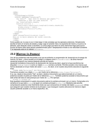 Curso de Javascript Pagina 24 de 37 
<HTML> 
<HEAD> 
<TITLE>Ejemplo</TITLE> 
<SCRIPT LANGUAGE="JavaScript"> 
var texto=" Aquí está el mensaje que espero " + 
"observes y leas con suma atención "; 
var longitud=texto.length; 
function scroll() { 
texto=texto.substring(1,longitud-1)+texto.charAt(0); 
window.status = texto; 
setTimeout("scroll()",150); 
} 
</SCRIPT> 
</HEAD> 
<BODY onLoad="scroll();return true;"> 
Esta es la mejor pásgina del mundo conocido. 
</BODY> 
</HTML> 
Como podéis ver, la cosa no es ni más larga ni más compleja que los ejemplos anteriores. Simplemente 
escribe el texto en la barra de estado y luego coge el caracter más a la izquierda del mismo y lo pone a la 
derecha, para después volver a escribirlo. La única pega que tiene es cómo demonios hago para que la 
función se llame cada cierto tiempo predeterminado para ir desplazando el texto a una velocidad constante. 
Y la respuesta esta en el método setTimeout. 
12.2 Marcos (o frames) 
Uno de los problemas más frecuentes a los que se enfrenta un programador de Javascript es el manejo de 
marcos. Es decir, ¿cómo accedo yo al código o a objetos como Window o Document de otros marcos? 
Javascript propone una manera bastante sencilla de hacerlo. 
Javascript considera el documento de declaración de marcos (es decir, aquel en el que escribimos las 
etiquetas FRAME y FRAMESET) como un objeto Window normal y corriente. Permite acceder a los marcos que 
hemos declarado en él por medio del vector frames. Es decir, si en nuestro documento estuviera la siguiente 
línea: 
<FRAME NAME="principal" SRC="MiPagina.html"> 
Podríamos acceder a su objeto Window por medio de la referencia window.frames["principal"]. 
A su vez, desde el documento "hijo", es decir, desde el documento que está encerrado en un marco, 
podemos acceder al padre por medio de la referencia parent. También podemos acceder al documento que 
esté arriba del todo en esta jerarquía por medio de top. Por ejemplo: 
window == window.top 
Esta igualdad comprobará si nuestro documento está en la ventana principal o en un marco. Comprueba si la 
ventana en la que está (window) es igual a la ventana principal (window.top). Mediante esta sencilla 
comprobación podemos crear fácilmente (toda vez que conozcamos el manejo del objeto Location), rutinas 
que aseguren que nuestra ventana es la principal, o que recarguen nuestra estructura de marcos si algún 
usuario pretende acceder a un marco específico, etc.. 
Versión 1.1 Reproducción prohibida 
 