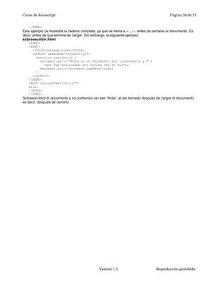 Curso de Javascript Pagina 26 de 37 
</HTML> 
Este ejemplo os mostrará la cadena completa, ya que se llama a write antes de cerrarse el documento. Es 
decir, antes de que termine de cargar. Sin embargo, el siguiente ejemplo: 
sobreescribir.html 
<HTML> 
<HEAD> 
<TITLE>Sobreescribe</TITLE> 
<SCRIPT LANGUAGE="JavaScript"> 
function escribir() { 
document.write("Este es un documento muy interesante y " + 
"que fue modificado por última vez el día"); 
document.write(document.lastModified); 
} 
</SCRIPT> 
</HEAD> 
<BODY onLoad="escribir()"> 
Hola. 
</BODY> 
</HTML> 
Sobreescribirá el documento y no podremos ver ese "Hola", al ser llamado después de cargar el documento, 
es decir, después de cerrarlo. 
Versión 1.1 Reproducción prohibida 
 