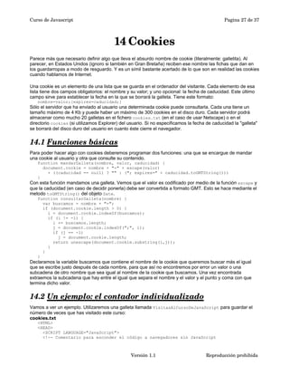 Curso de Javascript Pagina 27 de 37 
14Cookies 
Parece más que necesario definir algo que lleva el absurdo nombre de cookie (literalmente: galletita). Al 
parecer, en Estados Unidos (ignoro si también en Gran Bretaña) reciben ese nombre las fichas que dan en 
los guardarropas a modo de resguardo. Y es un símil bastante acertado de lo que son en realidad las cookies 
cuando hablamos de Internet. 
Una cookie es un elemento de una lista que se guarda en el ordenador del visitante. Cada elemento de esa 
lista tiene dos campos obligatorios: el nombre y su valor; y uno opcional: la fecha de caducidad. Este último 
campo sirve para establecer la fecha en la que se borrará la galleta. Tiene este formato: 
nombre=valor;[expires=caducidad;] 
Sólo el servidor que ha enviado al usuario una determinada cookie puede consultarla. Cada una tiene un 
tamaño máximo de 4 Kb y puede haber un máximo de 300 cookies en el disco duro. Cada servidor podrá 
almacenar como mucho 20 galletas en el fichero cookies.txt (en el caso de usar Netscape) o en el 
directorio cookies (si utilizamos Explorer) del usuario. Si no especificamos la fecha de caducidad la "galleta" 
se borrará del disco duro del usuario en cuanto éste cierre el navegador. 
14.1 Funciones básicas 
Para poder hacer algo con cookies deberemos programar dos funciones: una que se encargue de mandar 
una cookie al usuario y otra que consulte su contenido. 
function mandarGalleta(nombre, valor, caducidad) { 
document.cookie = nombre + "=" + escape(valor) 
+ ((caducidad == null) ? "" : ("; expires=" + caducidad.toGMTString())) 
} 
Con esta función mandamos una galleta. Vemos que el valor es codificado por medio de la función escape y 
que la caducidad (en caso de decidir ponerla) debe ser convertida a formato GMT. Esto se hace mediante el 
metodo toGMTString() del objeto Date. 
function consultarGalleta(nombre) { 
var buscamos = nombre + "="; 
if (document.cookie.length > 0) { 
i = document.cookie.indexOf(buscamos); 
if (i != -1) { 
i += buscamos.length; 
j = document.cookie.indexOf(";", i); 
if (j == -1) 
j = document.cookie.length; 
return unescape(document.cookie.substring(i,j)); 
} 
} 
} 
Declaramos la variable buscamos que contiene el nombre de la cookie que queremos buscar más el igual 
que se escribe justo después de cada nombre, para que así no encontremos por error un valor o una 
subcadena de otro nombre que sea igual al nombre de la cookie que buscamos. Una vez encontrada 
extraemos la subcadena que hay entre el igual que separa el nombre y el valor y el punto y coma con que 
termina dicho valor. 
14.2 Un ejemplo: el contador individualizado 
Vamos a ver un ejemplo. Utilizaremos una galleta llamada VisitasAlCursoDeJavaScript para guardar el 
número de veces que has visitado este curso: 
cookies.txt 
<HTML> 
<HEAD> 
<SCRIPT LANGUAGE="JavaScript"> 
<!-- Comentario para esconder el código a navegadores sin JavaScript 
Versión 1.1 Reproducción prohibida 
 
