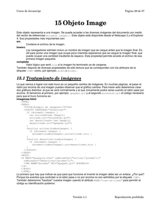 Curso de Javascript Pagina 29 de 37 
15Objeto Image 
Este objeto representa a una imagen. Se puede acceder a las diversas imágenes del documento por medio 
del vector de referencias document.images[]. Este objeto está disponible desde el Netscape 3 y el Explorer 
4. Sus propiedades más importantes son: 
src 
Contiene el archivo de la imagen. 
lowsrc 
Los navegadores admiten incluir un nombre de imagen que se cargue antes que la imagen final. Es 
útil para poner una imagen que ocupe poco mientras esperamos que se cargue la imagen final, que 
puede ocupar una cantidad insultante de espacio. Esta propiedad permite accede al archivo de esa 
primera imagen pequeña. 
complete 
Valor lógico que será true si la imagen ha terminado ya de cargarse. 
También dispone de diversas propiedades de sólo lectura que se corresponden con los atributos de la 
etiqueta <IMG> como, por ejemplo, width o border. 
15.1 Tratamiento de imágenes 
Lo que vamos a lograr con este truco es un pequeño cambio de imágenes. En muchas páginas, al pasar el 
ratón por encima de una imagen puedes observar que el gráfico cambia. Para hacer esto deberemos crear 
dos gráficos distintos: el que se verá normalmente y el que únicamente podrá verse cuando el ratón pase por 
encima. Si llamamos al primero, por ejemplo, apagado.gif y al segundo encendido.gif el código necesario 
para que el truco funcione es: 
imagenes.html 
<HTML> 
<HEAD> 
<TITLE>Ejemplo de imagenes</TITLE> 
<SCRIPT LANGUAGE="JavaScript"> 
if (document.images) { 
var activado=new Image(); 
activado.src="encendido.gif"; 
var desactivado= new Image(); 
desactivado.src="apagado.gif"; 
} 
function activar(nombreImagen) { 
if (document.images) { 
document[nombreImagen].src=activado.src; } 
} 
function desactivar(nombreImagen) { 
if (document.images) { 
document[nombreImagen].src=desactivado.src; } 
} 
</SCRIPT> 
</HEAD> 
<BODY> 
<A HREF="mipagina.html" onMouseOver="activar('prueba');" 
onMouseOut="desactivar('prueba');"> 
<IMG NAME="prueba" SRC="apagado.gif" BORDER=0> 
</A> 
</BODY> 
</HTML> 
Lo primero que hay que indicar es que para que funcione el invento la imagen debe ser un enlace. ¿Por qué? 
Porque los eventos que controlan si el ratón pasa o no por encima no son admitidos por la etiqueta <IMG>. 
También deberemos "bautizar" nuestra imagen usando el atributo NAME="como-se-llame" para permitir al 
código su identificación posterior. 
Versión 1.1 Reproducción prohibida 
 