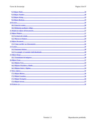Curso de Javascript Pagina 3 de 37 
9.3 Objeto Math . . . . . . . . . . . . . . . . . . . . . . . . . . . . . . . . . . . . . . . . . . . . . . . . . . . . . . . . . . . . . . . . . . . . . . . . . . . . . . . . . . . . . . . . . . . . . . . . . . . . . . . . . . . . . . . . . . . . . . . . . . . . . . . . . . . . . . . . . . . . . . . . . . . . . . . . . . . . . . 18 
9.4 Objeto Number . . . . . . . . . . . . . . . . . . . . . . . . . . . . . . . . . . . . . . . . . . . . . . . . . . . . . . . . . . . . . . . . . . . . . . . . . . . . . . . . . . . . . . . . . . . . . . . . . . . . . . . . . . . . . . . . . . . . . . . . . . . . . . . . . . . . . . . . . . . . . . . . . . . . . . . . . 18 
9.5 Objeto String . . . . . . . . . . . . . . . . . . . . . . . . . . . . . . . . . . . . . . . . . . . . . . . . . . . . . . . . . . . . . . . . . . . . . . . . . . . . . . . . . . . . . . . . . . . . . . . . . . . . . . . . . . . . . . . . . . . . . . . . . . . . . . . . . . . . . . . . . . . . . . . . . . . . . . . . . . . . 19 
9.6 Objeto Boolean . . . . . . . . . . . . . . . . . . . . . . . . . . . . . . . . . . . . . . . . . . . . . . . . . . . . . . . . . . . . . . . . . . . . . . . . . . . . . . . . . . . . . . . . . . . . . . . . . . . . . . . . . . . . . . . . . . . . . . . . . . . . . . . . . . . . . . . . . . . . . . . . . . . . . . . . . 19 
10 Eventos . . . . . . . . . . . . . . . . . . . . . . . . . . . . . . . . . . . . . . . . . . . . . . . . . . . . . . . . . . . . . . . . . . . . . . . . . . . . . . . . . . . . . . . . . . . . . . . . . . . . . . . . . . . . . . . . . . . . . . . . . . . . . . . . . . . . . . . . . . . . . . . . . . . . . . . . . . . . . . . . . . . . . . . . . . . 20 
10.1 Lista de eventos . . . . . . . . . . . . . . . . . . . . . . . . . . . . . . . . . . . . . . . . . . . . . . . . . . . . . . . . . . . . . . . . . . . . . . . . . . . . . . . . . . . . . . . . . . . . . . . . . . . . . . . . . . . . . . . . . . . . . . . . . . . . . . . . . . . . . . . . . . . . . . . . . . . . . . . 20 
10.2 Definición mediante código . . . . . . . . . . . . . . . . . . . . . . . . . . . . . . . . . . . . . . . . . . . . . . . . . . . . . . . . . . . . . . . . . . . . . . . . . . . . . . . . . . . . . . . . . . . . . . . . . . . . . . . . . . . . . . . . . . . . . . . . . . . . . . . . . . . 21 
11 Modelo de objetos del documento . . . . . . . . . . . . . . . . . . . . . . . . . . . . . . . . . . . . . . . . . . . . . . . . . . . . . . . . . . . . . . . . . . . . . . . . . . . . . . . . . . . . . . . . . . . . . . . . . . . . . . . . . . . . . . . . . . . . . . . . . . . . . . . . . . 22 
12 Objeto Window . . . . . . . . . . . . . . . . . . . . . . . . . . . . . . . . . . . . . . . . . . . . . . . . . . . . . . . . . . . . . . . . . . . . . . . . . . . . . . . . . . . . . . . . . . . . . . . . . . . . . . . . . . . . . . . . . . . . . . . . . . . . . . . . . . . . . . . . . . . . . . . . . . . . . . . . . . . . . . . 23 
12.1 La barra de estado . . . . . . . . . . . . . . . . . . . . . . . . . . . . . . . . . . . . . . . . . . . . . . . . . . . . . . . . . . . . . . . . . . . . . . . . . . . . . . . . . . . . . . . . . . . . . . . . . . . . . . . . . . . . . . . . . . . . . . . . . . . . . . . . . . . . . . . . . . . . . . . . . . 24 
12.2 Marcos (o frames) . . . . . . . . . . . . . . . . . . . . . . . . . . . . . . . . . . . . . . . . . . . . . . . . . . . . . . . . . . . . . . . . . . . . . . . . . . . . . . . . . . . . . . . . . . . . . . . . . . . . . . . . . . . . . . . . . . . . . . . . . . . . . . . . . . . . . . . . . . . . . . . . . . . 25 
13 Objeto Document . . . . . . . . . . . . . . . . . . . . . . . . . . . . . . . . . . . . . . . . . . . . . . . . . . . . . . . . . . . . . . . . . . . . . . . . . . . . . . . . . . . . . . . . . . . . . . . . . . . . . . . . . . . . . . . . . . . . . . . . . . . . . . . . . . . . . . . . . . . . . . . . . . . . . . . . . . . 26 
13.1 Cómo escribir en el documento . . . . . . . . . . . . . . . . . . . . . . . . . . . . . . . . . . . . . . . . . . . . . . . . . . . . . . . . . . . . . . . . . . . . . . . . . . . . . . . . . . . . . . . . . . . . . . . . . . . . . . . . . . . . . . . . . . . . . . . . . . . . . 26 
14 Cookies . . . . . . . . . . . . . . . . . . . . . . . . . . . . . . . . . . . . . . . . . . . . . . . . . . . . . . . . . . . . . . . . . . . . . . . . . . . . . . . . . . . . . . . . . . . . . . . . . . . . . . . . . . . . . . . . . . . . . . . . . . . . . . . . . . . . . . . . . . . . . . . . . . . . . . . . . . . . . . . . . . . . . . . . . . . 28 
14.1 Funciones básicas . . . . . . . . . . . . . . . . . . . . . . . . . . . . . . . . . . . . . . . . . . . . . . . . . . . . . . . . . . . . . . . . . . . . . . . . . . . . . . . . . . . . . . . . . . . . . . . . . . . . . . . . . . . . . . . . . . . . . . . . . . . . . . . . . . . . . . . . . . . . . . . . . . . 28 
14.2 Un ejemplo: el contador individualizado . . . . . . . . . . . . . . . . . . . . . . . . . . . . . . . . . . . . . . . . . . . . . . . . . . . . . . . . . . . . . . . . . . . . . . . . . . . . . . . . . . . . . . . . . . . . . . . . . . . . . . . . . . . . . 28 
15 Objeto Image . . . . . . . . . . . . . . . . . . . . . . . . . . . . . . . . . . . . . . . . . . . . . . . . . . . . . . . . . . . . . . . . . . . . . . . . . . . . . . . . . . . . . . . . . . . . . . . . . . . . . . . . . . . . . . . . . . . . . . . . . . . . . . . . . . . . . . . . . . . . . . . . . . . . . . . . . . . . . . . . . . 30 
15.1 Tratamiento de imágenes . . . . . . . . . . . . . . . . . . . . . . . . . . . . . . . . . . . . . . . . . . . . . . . . . . . . . . . . . . . . . . . . . . . . . . . . . . . . . . . . . . . . . . . . . . . . . . . . . . . . . . . . . . . . . . . . . . . . . . . . . . . . . . . . . . . . . . . 30 
16 Objeto Form . . . . . . . . . . . . . . . . . . . . . . . . . . . . . . . . . . . . . . . . . . . . . . . . . . . . . . . . . . . . . . . . . . . . . . . . . . . . . . . . . . . . . . . . . . . . . . . . . . . . . . . . . . . . . . . . . . . . . . . . . . . . . . . . . . . . . . . . . . . . . . . . . . . . . . . . . . . . . . . . . . . 32 
16.1 Objetos Text . . . . . . . . . . . . . . . . . . . . . . . . . . . . . . . . . . . . . . . . . . . . . . . . . . . . . . . . . . . . . . . . . . . . . . . . . . . . . . . . . . . . . . . . . . . . . . . . . . . . . . . . . . . . . . . . . . . . . . . . . . . . . . . . . . . . . . . . . . . . . . . . . . . . . . . . . . . . 32 
16.2 Objetos Checkbox y Radio . . . . . . . . . . . . . . . . . . . . . . . . . . . . . . . . . . . . . . . . . . . . . . . . . . . . . . . . . . . . . . . . . . . . . . . . . . . . . . . . . . . . . . . . . . . . . . . . . . . . . . . . . . . . . . . . . . . . . . . . . . . . . . . . . . . . 33 
16.3 Objetos Select y Option . . . . . . . . . . . . . . . . . . . . . . . . . . . . . . . . . . . . . . . . . . . . . . . . . . . . . . . . . . . . . . . . . . . . . . . . . . . . . . . . . . . . . . . . . . . . . . . . . . . . . . . . . . . . . . . . . . . . . . . . . . . . . . . . . . . . . . . . . . 34 
17 Otros objetos . . . . . . . . . . . . . . . . . . . . . . . . . . . . . . . . . . . . . . . . . . . . . . . . . . . . . . . . . . . . . . . . . . . . . . . . . . . . . . . . . . . . . . . . . . . . . . . . . . . . . . . . . . . . . . . . . . . . . . . . . . . . . . . . . . . . . . . . . . . . . . . . . . . . . . . . . . . . . . . . . . . 36 
17.1 Objeto History . . . . . . . . . . . . . . . . . . . . . . . . . . . . . . . . . . . . . . . . . . . . . . . . . . . . . . . . . . . . . . . . . . . . . . . . . . . . . . . . . . . . . . . . . . . . . . . . . . . . . . . . . . . . . . . . . . . . . . . . . . . . . . . . . . . . . . . . . . . . . . . . . . . . . . . . 36 
17.2 Objeto Location . . . . . . . . . . . . . . . . . . . . . . . . . . . . . . . . . . . . . . . . . . . . . . . . . . . . . . . . . . . . . . . . . . . . . . . . . . . . . . . . . . . . . . . . . . . . . . . . . . . . . . . . . . . . . . . . . . . . . . . . . . . . . . . . . . . . . . . . . . . . . . . . . . . . . . 36 
17.3 Objeto Navigator . . . . . . . . . . . . . . . . . . . . . . . . . . . . . . . . . . . . . . . . . . . . . . . . . . . . . . . . . . . . . . . . . . . . . . . . . . . . . . . . . . . . . . . . . . . . . . . . . . . . . . . . . . . . . . . . . . . . . . . . . . . . . . . . . . . . . . . . . . . . . . . . . . . . 36 
17.4 Objeto Screen . . . . . . . . . . . . . . . . . . . . . . . . . . . . . . . . . . . . . . . . . . . . . . . . . . . . . . . . . . . . . . . . . . . . . . . . . . . . . . . . . . . . . . . . . . . . . . . . . . . . . . . . . . . . . . . . . . . . . . . . . . . . . . . . . . . . . . . . . . . . . . . . . . . . . . . . . . 37 
18 Ficheros .js . . . . . . . . . . . . . . . . . . . . . . . . . . . . . . . . . . . . . . . . . . . . . . . . . . . . . . . . . . . . . . . . . . . . . . . . . . . . . . . . . . . . . . . . . . . . . . . . . . . . . . . . . . . . . . . . . . . . . . . . . . . . . . . . . . . . . . . . . . . . . . . . . . . . . . . . . . . . . . . . . . . . . 38 
Versión 1.1 Reproducción prohibida 
 