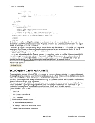 Curso de Javascript Pagina 32 de 37 
return true; 
else { 
alert('Debe escribir una dirección válida'); 
return false; 
} 
} 
</SCRIPT> 
</HEAD> 
<BODY> 
<FORM NAME="miFormulario" 
METHOD="POST" 
ACTION="mailto:yo@miproveedor.mipais" 
ENCTYPE="text/plain" 
onSubmit="return validar(this.email.value)"> 
Mandame tu e-mail: <INPUT NAME="email" TYPE="text"><BR> 
<INPUT TYPE="submit" VALUE="Mandame tu e-mail"> 
</FORM> 
</BODY> 
</HTML> 
El código es sencillo: el código llamado por el controlador de evento onSubmit debe devolver false si 
deseamos que el formulario no sea enviado. Así pues, llamamos a la función que comprueba si hay alguna 
arroba en el campo email del formulario. 
La manera de llamar a esta función es quizás lo más complicado. La función validar recibe una cadena de 
caracteres, devolviendo verdadero o falso dependiendo de que haya o no una arroba dentro de ella. El 
controlador utiliza para llamar a esta función lo siguiente: 
this.email.value 
this es una referencia estándar. Cuando veamos this en algún código en realidad deberemos sustituirlo 
mentalmente por el nombre del objeto en el que está el código. En este caso, como estamos dentro de 
miFormulario, this será equivalente a document.miFormulario. email es el nombre del campo que 
queremos investigar y value el el atributo que contiene lo que haya tecleado el usuario. 
Mandame tu e-mail: 
Mandame tu e-mail 
16.2 Objetos Checkbox y Radio 
En estos objetos, tanto el atributo HTML VALUE como su correspondiente propiedad value accesible desde 
Javascript no corresponden a nada visible. En ambos casos, el estado del elemento es de tipo lógico: puede 
estar seleccionado o no. Este valor lógico se contiene en la propiedad checked. 
Por tanto, para comprobar si está pulsado o no una caja de confirmación o un botón de selección específico 
deberemos preguntar por dicha propiedad. 
Vamos a ver un ejemplo práctico de uso: os voy a hacer un pequeño examen, para ver cuanto JavaScript 
habéis aprendido. Espero que ningún profesor utilice este ejemplo para realizar sus exámenes, ya que 
cualquiera puede averiguar las respuestas observando el código. Aquí tenéis el examen: 
La estructura a = b ? c : d; es... 
un bucle 
una operación aritmética 
una condición 
El atributo window.status contiene: 
el valor de la barra de estado 
el valor por defecto de la barra de estado 
ciertas características de la ventana 
Versión 1.1 Reproducción prohibida 
 