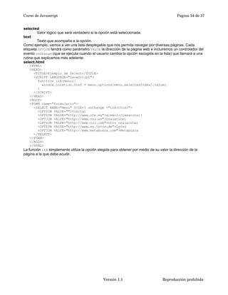 Curso de Javascript Pagina 34 de 37 
selected 
Valor lógico que será verdadero si la opción está seleccionada. 
text 
Texto que acompaña a la opción. 
Como ejemplo, vamos a ver una lista desplegable que nos permita navegar por diversas páginas. Cada 
etiqueta OPTION tendrá como parámetro VALUE la dirección de la página web e incluiremos un controlador del 
evento onChange (que se ejecuta cuando el usuario cambia la opción escogida en la lista) que llamará a una 
rutina que explicamos más adelante: 
select.html 
<HTML> 
<HEAD> 
<TITLE>Ejemplo de Select</TITLE> 
<SCRIPT LANGUAGE="JavaScript"> 
function irA(menu){ 
window.location.href = menu.options[menu.selectedIndex].value; 
} 
</SCRIPT> 
</HEAD> 
<BODY> 
<FORM name="formulario"> 
<SELECT NAME="menu" SIZE=1 onChange ="irA(this)"> 
<OPTION VALUE="">Visitar 
<OPTION VALUE="http://www.ole.es">&iexcl;Ol&eacute;! 
<OPTION VALUE="http://www.ozu.es">Oz&uacute; 
<OPTION VALUE="http://www.ozu.com">Otro oz&uacute; 
<OPTION VALUE="http://www.es.lycos.de">Lycos 
<OPTION VALUE="http://www.metabusca.com">Metabusca 
</SELECT> 
</FORM> 
</BODY> 
</HTML> 
La función irA simplemente utiliza la opción elegida para obtener por medio de su valor la dirección de la 
página a la que debe acudir. 
Versión 1.1 Reproducción prohibida 
 