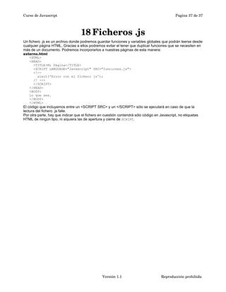 Curso de Javascript Pagina 37 de 37 
18Ficheros .js 
Un fichero .js es un archivo donde podremos guardar funciones y variables globales que podrán leerse desde 
cualquier página HTML. Gracias a ellos podremos evitar el tener que duplicar funciones que se necesiten en 
más de un documento. Podremos incorporarlos a nuestras páginas de esta manera: 
externo.html 
<HTML> 
<HEAD> 
<TITLE>Mi Página</TITLE> 
<SCRIPT LANGUAGE="Javascript" SRC="funciones.js"> 
<!-- 
alert('Error con el fichero js'); 
// --> 
</SCRIPT> 
</HEAD> 
<BODY> 
Lo que sea. 
</BODY> 
</HTML> 
El código que incluyamos entre un <SCRIPT SRC> y un </SCRIPT> sólo se ejecutará en caso de que la 
lectura del fichero .js falle. 
Por otra parte, hay que indicar que el fichero en cuestión contendrá sólo código en Javascript, no etiquetas 
HTML de ningún tipo, ni siquiera las de apertura y cierre de SCRIPT. 
Versión 1.1 Reproducción prohibida 
