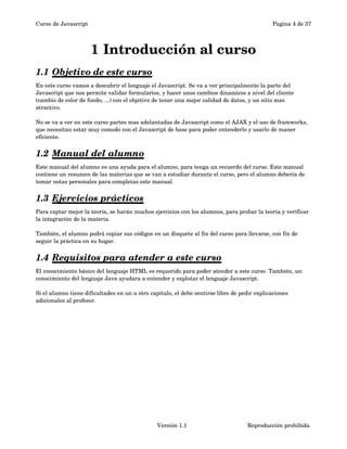 Curso de Javascript Pagina 4 de 37 
1 Introducción al curso 
1.1 Objetivo de este curso 
En este curso vamos a descubrir el lenguaje el Javascript. Se va a ver principalmente la parte del 
Javascript que nos permite validar formularios, y hacer unos cambios dinamicos a nivel del cliente 
(cambio de color de fondo, ...) con el objetivo de tener una mejor calidad de datos, y un sitio mas 
atractivo. 
No se va a ver en este curso partes mas adelantadas de Javascript como el AJAX y el uso de framworks, 
que necesitan estar muy comodo con el Javascript de base para poder entenderlo y usarlo de maner 
eficiente. 
1.2 Manual del alumno 
Este manual del alumno es una ayuda para el alumno, para tenga un recuerdo del curso. Este manual 
contiene un resumen de las materias que se van a estudiar durante el curso, pero el alumno debería de 
tomar notas personales para completas este manual. 
1.3 Ejercicios prácticos 
Para captar mejor la teoría, se harán muchos ejercicios con los alumnos, para probar la teoría y verificar 
la integración de la materia. 
También, el alumno podrá copiar sus códigos en un disquete al fin del curso para llevarse, con fin de 
seguir la práctica en su hogar. 
1.4 Requisitos para atender a este curso 
El conocimiento básico del lenguaje HTML es requerido para poder atender a este curso. También, un 
conocimiento del lenguaje Java ayudara a entender y explotar el lenguaje Javascript. 
Si el alumno tiene dificultades en un u otro capitulo, el debe sentirse libre de pedir explicaciones 
adicionales al profesor. 
Versión 1.1 Reproducción prohibida 
 