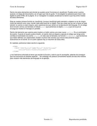 Curso de Javascript Pagina 6 de 37 
Dentro de estos elementos será donde se puedan poner funciones en JavaScript. Puedes poner cuantos 
quieras a lo largo del documento y en el lugar que más te guste. Yo he elegido la cabecera para hacer más 
legible la parte HTML de la página. Si un navegador no acepta JavaScript no leerá lo que hay entre medias 
de estos elementos. 
Esta es nuestra primera función en JavaScript. Aunque JavaScript esté orientado a objetos no es de ningún 
modo tan estricto como Java, donde nada está fuera de un objeto. Para las cosas que se van a hacer en este 
tutorial, no vamos a crear ninguno, pero usaremos los que vienen en la descripción del lenguaje. En el código 
de la función vemos una llamada al método alert (que pertenece al objeto window) que es la que se 
encarga de mostrar el mensaje en pantalla. 
Dentro del elemento que usamos para mostrar un botón vemos una cosa nueva: onClick. Es un controlador 
de evento. Cuando el usuario pulsa el botón, el evento click se dispara y ejecuta el código que tenga entre 
comillas el controlador de evento onClick, en este caso la llamada a la función HolaMundo(), que tendremos 
que haber definido con anterioridad. Existen muchos más eventos que iremos descubriendo según 
avancemos en el tutorial. En el cuarto cápitulo hay un resumen de todos ellos. 
En realidad, podríamos haber escrito lo siguiente: 
<FORM> 
<INPUT TYPE="button" NAME="Boton" VALUE="Pulsame" 
onClick="alert('&iexcl;Hola,Mundo!')"> 
</FORM> 
y nos habríamos ahorrado el tener que escribir la función y todo lo que le acompaña, además de conseguir 
que nos reconozca el carácter especial ¡. Sin embargo me pareció conveniente hacerlo de esa otra manera 
para mostrar más elementos del lenguaje en el ejemplo. 
Versión 1.1 Reproducción prohibida 
 