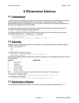 Curso de Javascript Pagina 7 de 37 
3 Elementos básicos 
3.1 Comentarios 
Lo primero (por ser lo más fácil) es indicar cómo se ponen los comentarios. Un comentario es una parte de 
nuestro programa que el ordenador ignora y que, por tanto, no realiza ninguna tarea. Se utilizan 
generalmente para poner en lenguaje humano lo que estamos haciendo en el lenguaje de programación y 
así hacer que el código sea más comprensible. 
En JavaScript existen dos tipos de comentarios. El primero nos permite que el resto de la línea sea un 
comentario. Para ello se utilizan dos barras inclinadas: 
var i = 1; // Aqui esta el comentario 
Sin embargo, también permite un tipo de comentario que puede tener las líneas que queramos. Estos 
comentario comienzan con /* y terminan por */. Por ejemplo: 
/* Aqui comienza nuestro maravilloso comentario 
que sigue por aquí 
e indefinidamente hasta que le indiquemos el final */ 
3.2 Literales 
Se llama así a los valores que puede tomar una variable o una constante. Aparte de los distintos tipos de 
números y valores booleanos: 
"Soy una cadena" 
3434 
3.43 
true, false 
También podemos especificar vectores: 
vacaciones = ["Navidad", "Semana Santa", "Verano"]; 
alert(vacaciones[0]); 
Dentro de las cadenas podemos indicar varios caracteres especiales, con significados especiales. Estos son 
los más usados: 
Carácter Significado 
n Nueva línea 
t Tabulador 
' Comilla simple 
" Comilla doble 
 Barra invertida 
999 El número ASCII (según la codificación Latin-1) del carácter en hexadecimal 
De este modo, el siguiente literal: 
"El curso de Javascript (xA9 1997-99 Daniel Rodríguez) es "co.."." 
se corresponde con la cadena: 
El curso de Javascript (© 1997-99 Daniel Rodríguez) es "co..". 
3.3 Sentencias y bloques 
En Javascript las sentencias se separan con un punto y coma, y se agrupan mediante llaves ({ y }). 
Versión 1.1 Reproducción prohibida 
 