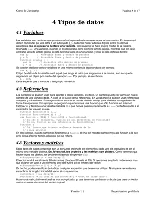 Curso de Javascript Pagina 8 de 37 
4 Tipos de datos 
4.1 Variables 
Las variables son nombres que ponemos a los lugares donde almacenamos la información. En Javascript, 
deben comenzar por una letra o un subrayado (_), pudiendo haber además dígitos entre los demás 
caracteres. No es necesario declarar una variable, pero cuando se hace es por medio de la palabra 
reservada var. Una variable, cuando no es declarada, tiene siempre ámbito global, mientras que en caso 
contrario será de ámbito global si está definida fuera de una función, y local si está definida dentro: 
var x; // Accesible fuera y dentro de pruebas 
y = 2; // Accesible fuera y dentro de pruebas 
function pruebas() { 
var z; // Accesible sólo dentro de pruebas 
w = 1; // Accesible fuera y dentro de pruebas} 
Se pueden declarar varias variables en una misma sentencia separándolos por comas: 
var x, y, z; 
El tipo de datos de la variable será aquel que tenga el valor que asignemos a la misma, a no ser que le 
asignemos un objeto por medio del operador new. Por ejemplo, si escribimos 
b = 200; 
Es de esperar que la variable b tenga tipo numérico. 
4.2 Referencias 
Los punteros se pueden usar para apuntar a otras variables, es decir, un puntero puede ser como un nuevo 
nombre de una variable dada. A esto se le suele llamar referencia. En JavaScript se pueden usar referencias 
a objetos y a funciones. Su mayor utilidad está en el uso de distinto código para distintos navegadores de 
forma transparente. Por ejemplo, supongamos que tenemos una función que sólo funciona en Internet 
Explorer 4, y tenemos una variable llamada IE4 que hemos puesto previamente a true (verdedero) sólo si el 
explorador del usuario es ese. 
function funcionIE4() {...} 
function funcionNormal() {...} 
var funcion = (IE4) ? funcionIE4 : funcionNormal; 
// Si IE4 es verdadero, funcion es una referencia de funcionIE4 
// Si no, funcion es una referencia de funcionNormal 
funcion(); 
// La llamada que haremos realmente depende de la 
// línea anterior 
En este código, cuando llamemos finalmente a funcion al final en realidad llamaremos a la función a la que 
en la línea anterior hemos decidido que se refiera. 
4.3 Vectores y matrices 
Estos tipos de datos complejos son un conjunto ordenado de elementos, cada uno de los cuales es en sí 
mismo una variable distinta. En Javascript, los vectores y las matrices son objetos. Como veremos que 
hacen todos los objetos, se declaran utilizando el operador new: 
miEstupendoVector = new Array(20) 
El vector tendrá inicialmente 20 elementos (desde el 0 hasta el 19). Si queremos ampliarlo no tenemos más 
que asignar un valor a un elemento que esté fuera de los límites del vector: 
miEstupendoVector[25] = "Algo" 
De hecho, podemos utilizar de índices cualquier expresión que deseemos utilizar. Ni siquiera necesitamos 
especificar la longitud inicial del vector si no queremos: 
vectorRaro = new Array(); 
vectorRaro["A colocar en los bookmark"] = "HTML en castellano"; 
Hacer una matriz bidimensional es más complicado, ya que tenemos que hacer un bucle que cree un vector 
nuevo en cada elemento del vector original. 
Versión 1.1 Reproducción prohibida 
 