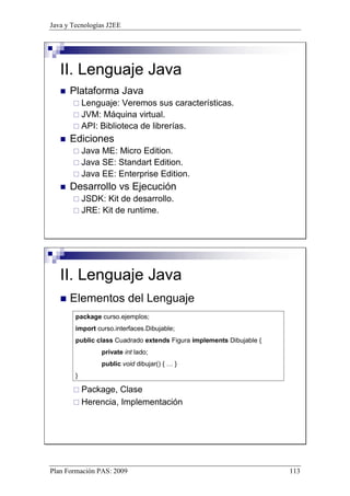 Java y Tecnologías J2EE 
II. Lenguaje Java 
 Plataforma Java 
 Lenguaje: Veremos sus características. 
 JVM: Máquina virtual. 
 API: Biblioteca de librerías. 
 Ediciones 
 Java ME: Micro Edition. 
 Java SE: Standart Edition. 
 Java EE: Enterprise Edition. 
 Desarrollo vs Ejecución 
 JSDK: Kit de desarrollo. 
 JRE: Kit de runtime. 
II. Lenguaje Java 
 Elementos del Lenguaje 
package curso.ejemplos; 
import curso.interfaces.Dibujable; 
public class Cuadrado extends Figura implements Dibujable { 
private int lado; 
public void dibujar() { … } 
} 
 Package, Clase 
 Herencia, Implementación 
Plan Formación PAS: 2009 113 
 