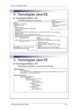 Java y Tecnologías J2EE 
V. Tecnologías Java EE 
 Tecnologías Modelo: JPA 
 Anotaciones Básicas: Relaciones 
@Entity 
@Table(name=PERFILES) 
public class Perfil { 
@Id 
@Column(name=PERFIL_ID) 
private int id; 
... 
} 
OneToOne 
@Entity 
@Table(name=USUARIOS) 
public class Usuario { 
@Id 
private String nick; 
@Column(name=PASSWORD, nullable=false) 
private String pass; 
@OneToOne 
@JoinColumn(name=PERFIL_USUARIO_ID,referencedColumnName=PERFIL_ID, updatable=false) 
private Perfil perfil; 
private SetNoticia noticias = new HashSetNoticia(0); 
@OneToMany(cascade = CascadeType.ALL, fetch = FetchType.LAZY,mappedBy = usuario) 
public SetNoticia getNoticias() { 
return this.noticias; 
} 
public void setNoticias(SetNoticia noticias) { 
this.noticias = noticias; 
} 
... 
} 
@Entity 
@Table(name = NOTICIA) 
public class Noticia implements java.io.Serializable { 
... 
private Usuario usuario; 
@ManyToOne(fetch = FetchType.LAZY) 
@JoinColumn(name = USUARIO, nullable = false) 
@NotNull 
public Usuario getUsuario() { return this.usuario; } 
public void setUsuario(Usuario usuario) { this.usuario = usuario; } 
... 
} 
ManyToMany: Muy similar a ManyToOne 
pero simétrica en ambas clases. 
ManyToOne 
V. Tecnologías Java EE 
 Tecnologías Modelo: JPA 
 Anotaciones Avanzadas: Querys Personalizadas 
@NamedNativeQuery ( 
name=nativeResult, 
query=SELECT USUARIO_ID,NOMBRE,APELLIDOS FROM USUARIOS WHERE USUARIO_ID= 123, 
resultSetMapping = usuarioNamedMapping) 
@SqlResultSetMapping ( 
name=usuarioNamedMapping, 
entities = { @EntityResult ( 
entityClass = mi.clase.Usuario.class, 
fields = {@FieldResult ( 
name=usuarioId, 
column=USUARIO_ID), 
@FieldResult ( 
name=nombre, 
column=NOMBRE), 
@FieldResult ( 
name=apellidos, 
column=APELLIDOS) 
} ) 
} ) 
Plan Formación PAS: 2009 138 
 