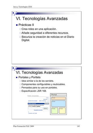 Java y Tecnologías J2EE 
VI. Tecnologías Avanzadas 
 Prácticas II 
Crea roles en una aplicación. 
Añade seguridad a diferentes recursos. 
Securiza la creación de noticias en el Diario 
Digital. 
VI. Tecnologías Avanzadas 
 Portales y Portlets 
 Idea similar a la de los servlets. 
 Componentes configurables y reubicables. 
 Pensados para su uso en portales. 
 Especificación JSR 168. 
Plan Formación PAS: 2009 143 
 