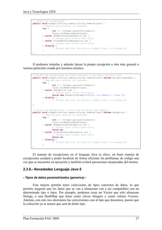Java y Tecnologías J2EE 
// Trato las excepciones 
public void ejemplo(String numero,String nombreClase) { 
// Método para dibujar un cuadrado 
try { 
int n = Integer.parseInt(numero); 
Class.forName(nombreClase); 
} catch (NumberFormatException ne) { 
// Código para tratar este fallo 
} catch (ClassNotFoundException ce) { 
// Código para tratar este fallo 
} finally { 
// Bloque opcional se ejecuta siempre haya o no excepción 
} 
} 
O podemos tratarlas y además lanzar la propia excepción u otra más general o 
incluso particular creada por nosotros mismos. 
// Trato las excepciones de forma conjunta y las lanzo con otro tipo 
public void ejemplo(String numero,String nombreClase) throws ExcepcionEjemplo { 
// Método para dibujar un cuadrado 
try { 
int n = Integer.parseInt(numero); 
Class.forName(nombreClase); 
} catch (Exception nce) { 
// Código para tratar este fallo 
throw new ExceptionEjemplo("Error Con Número o Clase."); 
} finally { 
// Bloque opcional se ejecuta siempre haya o no excepción 
} 
} 
// Trato las excepciones y lanzo una excepción más general 
public void ejemplo(String numero,String nombreClase) throws Excepcion { 
// Método para dibujar un cuadrado 
try { 
int n = Integer.parseInt(numero); 
Class.forName(nombreClase); 
} catch (NumberFormatException ne) { 
// Código para tratar este fallo 
throw ne; 
} catch (ClassNotFoundException ce) { 
// Código para tratar este fallo 
throw ce; 
} finally { 
// Bloque opcional se ejecuta siempre haya o no excepción 
} 
} 
El manejo de excepciones en el lenguaje Java es clave, un buen manejo de 
excepciones ayudará a poder localizar de forma eficiente los problemas de código una 
vez que se encuentre en ejecución y también evitará ejecuciones inesperadas del mismo. 
2.3.6.- Novedades Lenguaje Java 5 
- Tipos de datos parametrizados (generics) - 
Esta mejora permite tener colecciones de tipos concretos de datos, lo que 
permite asegurar que los datos que se van a almacenar van a ser compatibles con un 
determinado tipo o tipos. Por ejemplo, podemos crear un Vector que sólo almacene 
Strings, o una HashMap que tome como claves Integers y como valores Vectors. 
Además, con esto nos ahorramos las conversiones cast al tipo que deseemos, puesto que 
la colección ya se asume que será de dicho tipo. 
Plan Formación PAS: 2009 27 
 