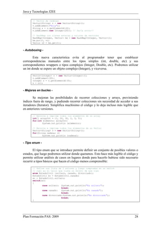 Java y Tecnologías J2EE 
// Vector de cadenas 
Vector<String> v = new Vector<String>(); 
v.addElement("Hola"); 
String s = v.getElementAt(0); 
v.addElement(new Integer(20)); // Daría error!! 
// HashMap con claves enteras y valores de vectores 
HashMap<Integer, Vector> hm = new HashMap<Integer, Vector>(); 
hm.put(1, v); 
Vector v2 = hm.get(1); 
- Autoboxing - 
Esta nueva característica evita al programador tener que establecer 
correspondencias manuales entre los tipos simples (int, double, etc) y sus 
correspondientes wrappers o tipos complejos (Integer, Double, etc). Podremos utilizar 
un int donde se espere un objeto complejo (Integer), y viceversa. 
Vector<Integer> v = new Vector<Integer>(); 
v.addElement(30); 
Integer n = v.getElementAt(0); 
n = n+1; 
- Mejoras en bucles - 
Se mejoran las posibilidades de recorrer colecciones y arrays, previniendo 
índices fuera de rango, y pudiendo recorrer colecciones sin necesidad de acceder a sus 
iteradores (Iterator). Simplifica muchísimo el código y lo deja incluso más legible que 
en anteriores versiones. 
// Recorre e imprime todos los elementos de un array 
int[] arrayInt = {1, 20, 30, 2, 3, 5}; 
for(int elemento: arrayInt) 
System.out.println (elemento); 
// Recorre e imprime todos los elementos de un Vector 
Vector<String> v = new Vector<String>(); 
for(String cadena: v) 
System.out.println (cadena); 
- Tipo enum - 
El tipo enum que se introduce permite definir un conjunto de posibles valores o 
estados, que luego podremos utilizar donde queramos. Esto hace más legible el código y 
permite utilizar análisis de casos en lugares donde para hacerlo hubiese sido necesario 
recurrir a tipos básicos que hacen el código menos comprensible: 
// Define una lista de 3 valores y luego comprueba en un switch 
// cuál es el valor que tiene un objeto de ese tipo 
enum EstadoCivil {soltero, casado, divorciado}; 
EstadoCivil ec = EstadoCivil.casado; 
ec = EstadoCivil.soltero; 
switch(ec) 
{ 
case soltero: System.out.println("Es soltero"); 
break; 
case casado: System.out.println("Es casado"); 
break; 
case divorciado:System.out.println("Es divorciado"); 
break; 
} 
Plan Formación PAS: 2009 28 
 