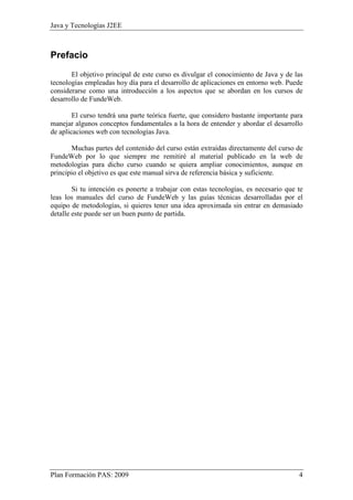 Java y Tecnologías J2EE 
Prefacio 
El objetivo principal de este curso es divulgar el conocimiento de Java y de las 
tecnologías empleadas hoy día para el desarrollo de aplicaciones en entorno web. Puede 
considerarse como una introducción a los aspectos que se abordan en los cursos de 
desarrollo de FundeWeb. 
El curso tendrá una parte teórica fuerte, que considero bastante importante para 
manejar algunos conceptos fundamentales a la hora de entender y abordar el desarrollo 
de aplicaciones web con tecnologías Java. 
Muchas partes del contenido del curso están extraídas directamente del curso de 
FundeWeb por lo que siempre me remitiré al material publicado en la web de 
metodologías para dicho curso cuando se quiera ampliar conocimientos, aunque en 
principio el objetivo es que este manual sirva de referencia básica y suficiente. 
Si tu intención es ponerte a trabajar con estas tecnologías, es necesario que te 
leas los manuales del curso de FundeWeb y las guías técnicas desarrolladas por el 
equipo de metodologías, si quieres tener una idea aproximada sin entrar en demasiado 
detalle este puede ser un buen punto de partida. 
Plan Formación PAS: 2009 4 
 