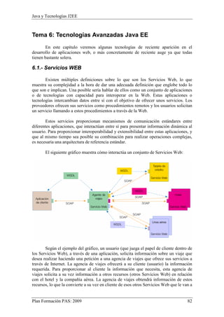 Java y Tecnologías J2EE 
Tema 6: Tecnologías Avanzadas Java EE 
En este capítulo veremos algunas tecnologías de reciente aparición en el 
desarrollo de aplicaciones web, o más concretamente de reciente auge ya que todas 
tienen bastante solera. 
6.1.- Servicios WEB 
Existen múltiples definiciones sobre lo que son los Servicios Web, lo que 
muestra su complejidad a la hora de dar una adecuada definición que englobe todo lo 
que son e implican. Una posible sería hablar de ellos como un conjunto de aplicaciones 
o de tecnologías con capacidad para interoperar en la Web. Estas aplicaciones o 
tecnologías intercambian datos entre sí con el objetivo de ofrecer unos servicios. Los 
proveedores ofrecen sus servicios como procedimientos remotos y los usuarios solicitan 
un servicio llamando a estos procedimientos a través de la Web. 
Estos servicios proporcionan mecanismos de comunicación estándares entre 
diferentes aplicaciones, que interactúan entre sí para presentar información dinámica al 
usuario. Para proporcionar interoperabilidad y extensibilidad entre estas aplicaciones, y 
que al mismo tiempo sea posible su combinación para realizar operaciones complejas, 
es necesaria una arquitectura de referencia estándar. 
El siguiente gráfico muestra cómo interactúa un conjunto de Servicios Web: 
Según el ejemplo del gráfico, un usuario (que juega el papel de cliente dentro de 
los Servicios Web), a través de una aplicación, solicita información sobre un viaje que 
desea realizar haciendo una petición a una agencia de viajes que ofrece sus servicios a 
través de Internet. La agencia de viajes ofrecerá a su cliente (usuario) la información 
requerida. Para proporcionar al cliente la información que necesita, esta agencia de 
viajes solicita a su vez información a otros recursos (otros Servicios Web) en relación 
con el hotel y la compañía aérea. La agencia de viajes obtendrá información de estos 
recursos, lo que la convierte a su vez en cliente de esos otros Servicios Web que le van a 
Plan Formación PAS: 2009 82 
 