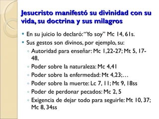 Jesucristo manifestó su divinidad con su vida, su doctrina y sus milagros En su juicio lo declaró: “Yo soy” Mc 14, 61s.  Sus gestos son divinos, por ejemplo, su: Autoridad para enseñar: Mc 1,22-27; Mt 5, 17- 48,  Poder sobre la naturaleza: Mc 4,41 Poder sobre la enfermedad: Mt 4,23;… Poder sobre la muerte: Lc 7, 11; Mt 9, 18ss Poder de perdonar pecados: Mc 2, 5 Exigencia de dejar todo para seguirle: Mt 10, 37; Mc 8, 34ss 