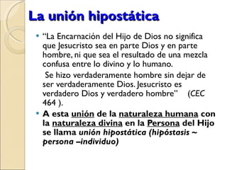 La unión hipostática “ La Encarnación del Hijo de Dios no significa que Jesucristo sea en parte Dios y en parte hombre, ni que sea el resultado de una mezcla confusa entre lo divino y lo humano.   Se hizo verdaderamente hombre sin dejar de ser verdaderamente Dios. Jesucristo es verdadero Dios y verdadero hombre”  ( CEC  464 ).  A esta  unión  de la  naturaleza humana  con la  naturaleza divina  en la  Persona  del Hijo se llama  unión hipostática (hipóstasis  ~ persona –individuo) 