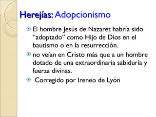 Herejías:  Adopcionismo   El hombre Jesús de Nazaret habría sido “adoptado” como Hijo de Dios en el bautismo o en la resurrección. no veían en Cristo más que a un hombre dotado de una extraordinaria sabiduría y fuerza divinas. Corregido por Ireneo de Lyón 