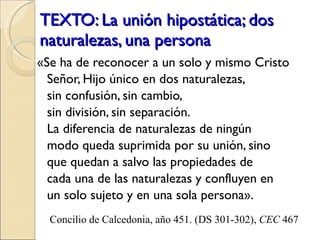 TEXTO: La unión hipostática; dos naturalezas, una persona «Se ha de reconocer a un solo y mismo Cristo Señor, Hijo único en dos naturalezas,  sin confusión, sin cambio,  sin división, sin separación.  La diferencia de naturalezas de ningún modo queda suprimida por su unión, sino que quedan a salvo las propiedades de  cada una de las naturalezas y confluyen en un solo sujeto y en una sola persona». Concilio de Calcedonia, año 451. (DS 301-302),  CEC  467 