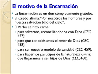 El motivo de la Encarnación La Encarnación es un don completamente gratuito. El Credo afirma: “Por nosotros los hombres y por nuestra salvación bajó del cielo”.  El Verbo se hizo carne: para salvarnos, reconciliándonos con Dios ( CEC , 457); para que conociésemos el amor de Dios ( CEC , 458); para ser nuestro modelo de santidad ( CEC , 459); para hacernos partícipes de la naturaleza divina: que llegáramos a ser hijos de Dios ( CEC , 460). 